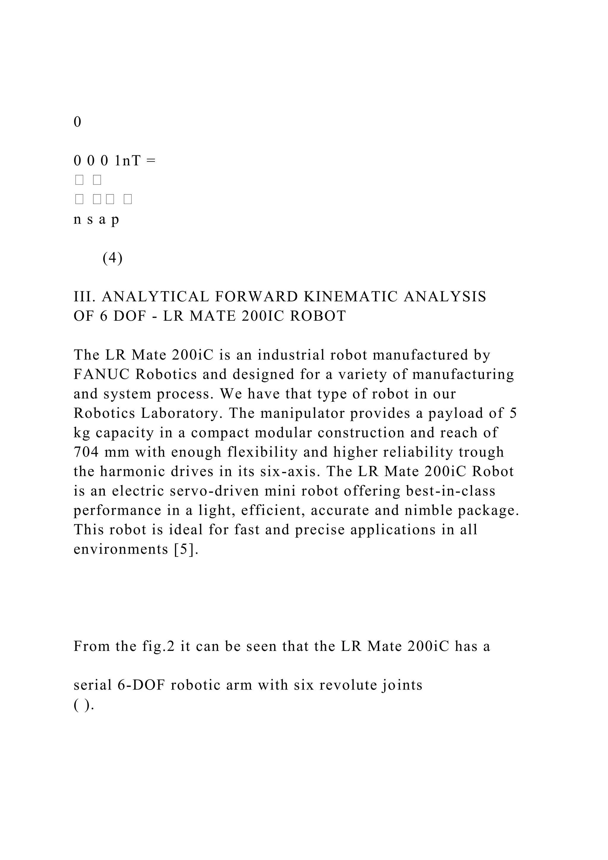 0
0 0 0 1nT =
n s a p
(4)
III. ANALYTICAL FORWARD KINEMATIC ANALYSIS
OF 6 DOF - LR MATE 200IC ROBOT
The LR Mate 200iC is an industrial robot manufactured by
FANUC Robotics and designed for a variety of manufacturing
and system process. We have that type of robot in our
Robotics Laboratory. The manipulator provides a payload of 5
kg capacity in a compact modular construction and reach of
704 mm with enough flexibility and higher reliability trough
the harmonic drives in its six-axis. The LR Mate 200iC Robot
is an electric servo-driven mini robot offering best-in-class
performance in a light, efficient, accurate and nimble package.
This robot is ideal for fast and precise applications in all
environments [5].
From the fig.2 it can be seen that the LR Mate 200iC has a
serial 6-DOF robotic arm with six revolute joints
( ).
 