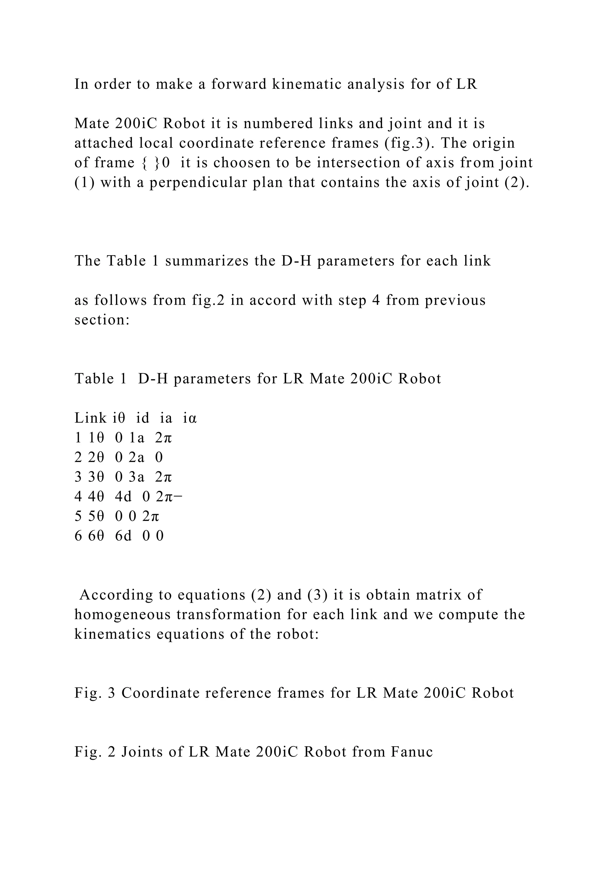 In order to make a forward kinematic analysis for of LR
Mate 200iC Robot it is numbered links and joint and it is
attached local coordinate reference frames (fig.3). The origin
of frame { }0 it is choosen to be intersection of axis from joint
(1) with a perpendicular plan that contains the axis of joint (2).
The Table 1 summarizes the D-H parameters for each link
as follows from fig.2 in accord with step 4 from previous
section:
Table 1 D-H parameters for LR Mate 200iC Robot
Link iθ id ia iα
1 1θ 0 1a 2π
2 2θ 0 2a 0
3 3θ 0 3a 2π
4 4θ 4d 0 2π−
5 5θ 0 0 2π
6 6θ 6d 0 0
According to equations (2) and (3) it is obtain matrix of
homogeneous transformation for each link and we compute the
kinematics equations of the robot:
Fig. 3 Coordinate reference frames for LR Mate 200iC Robot
Fig. 2 Joints of LR Mate 200iC Robot from Fanuc
 