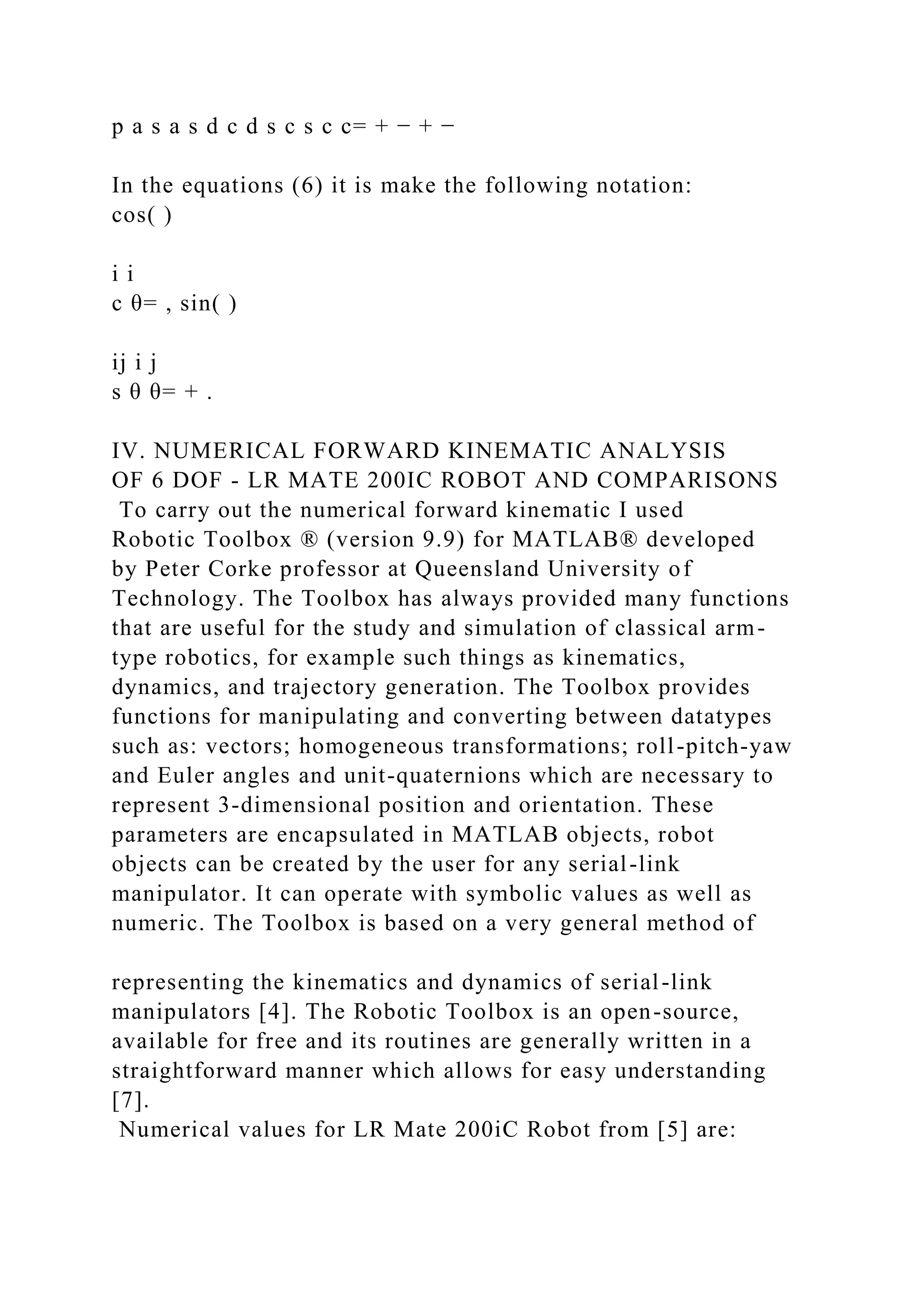 p a s a s d c d s c s c c= + − + −
In the equations (6) it is make the following notation:
cos( )
i i
c θ= , sin( )
ij i j
s θ θ= + .
IV. NUMERICAL FORWARD KINEMATIC ANALYSIS
OF 6 DOF - LR MATE 200IC ROBOT AND COMPARISONS
To carry out the numerical forward kinematic I used
Robotic Toolbox ® (version 9.9) for MATLAB® developed
by Peter Corke professor at Queensland University of
Technology. The Toolbox has always provided many functions
that are useful for the study and simulation of classical arm-
type robotics, for example such things as kinematics,
dynamics, and trajectory generation. The Toolbox provides
functions for manipulating and converting between datatypes
such as: vectors; homogeneous transformations; roll-pitch-yaw
and Euler angles and unit-quaternions which are necessary to
represent 3-dimensional position and orientation. These
parameters are encapsulated in MATLAB objects, robot
objects can be created by the user for any serial-link
manipulator. It can operate with symbolic values as well as
numeric. The Toolbox is based on a very general method of
representing the kinematics and dynamics of serial-link
manipulators [4]. The Robotic Toolbox is an open-source,
available for free and its routines are generally written in a
straightforward manner which allows for easy understanding
[7].
Numerical values for LR Mate 200iC Robot from [5] are:
 