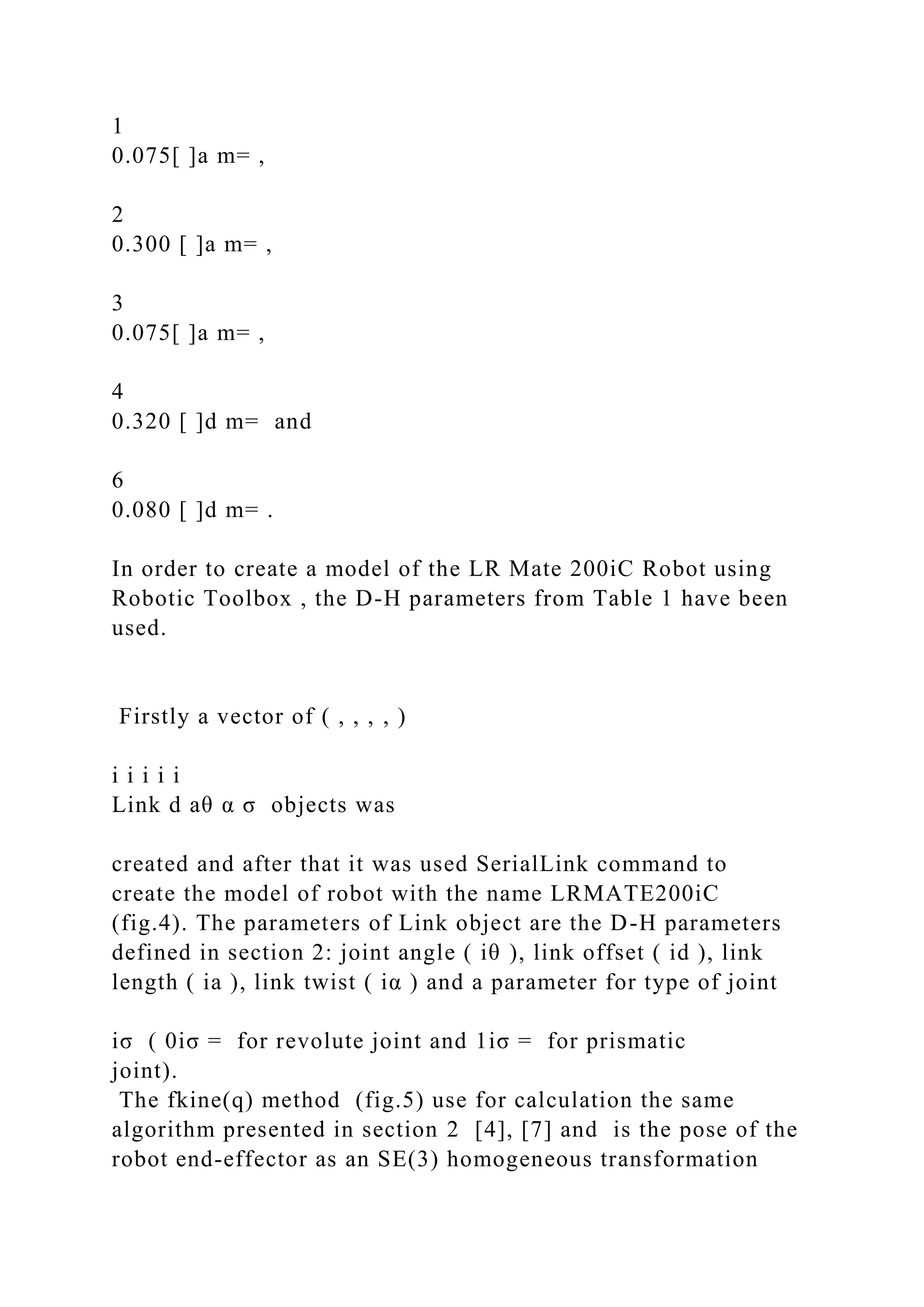 1
0.075[ ]a m= ,
2
0.300 [ ]a m= ,
3
0.075[ ]a m= ,
4
0.320 [ ]d m= and
6
0.080 [ ]d m= .
In order to create a model of the LR Mate 200iC Robot using
Robotic Toolbox , the D-H parameters from Table 1 have been
used.
Firstly a vector of ( , , , , )
i i i i i
Link d aθ α σ objects was
created and after that it was used SerialLink command to
create the model of robot with the name LRMATE200iC
(fig.4). The parameters of Link object are the D-H parameters
defined in section 2: joint angle ( iθ ), link offset ( id ), link
length ( ia ), link twist ( iα ) and a parameter for type of joint
iσ ( 0iσ = for revolute joint and 1iσ = for prismatic
joint).
The fkine(q) method (fig.5) use for calculation the same
algorithm presented in section 2 [4], [7] and is the pose of the
robot end-effector as an SE(3) homogeneous transformation
 