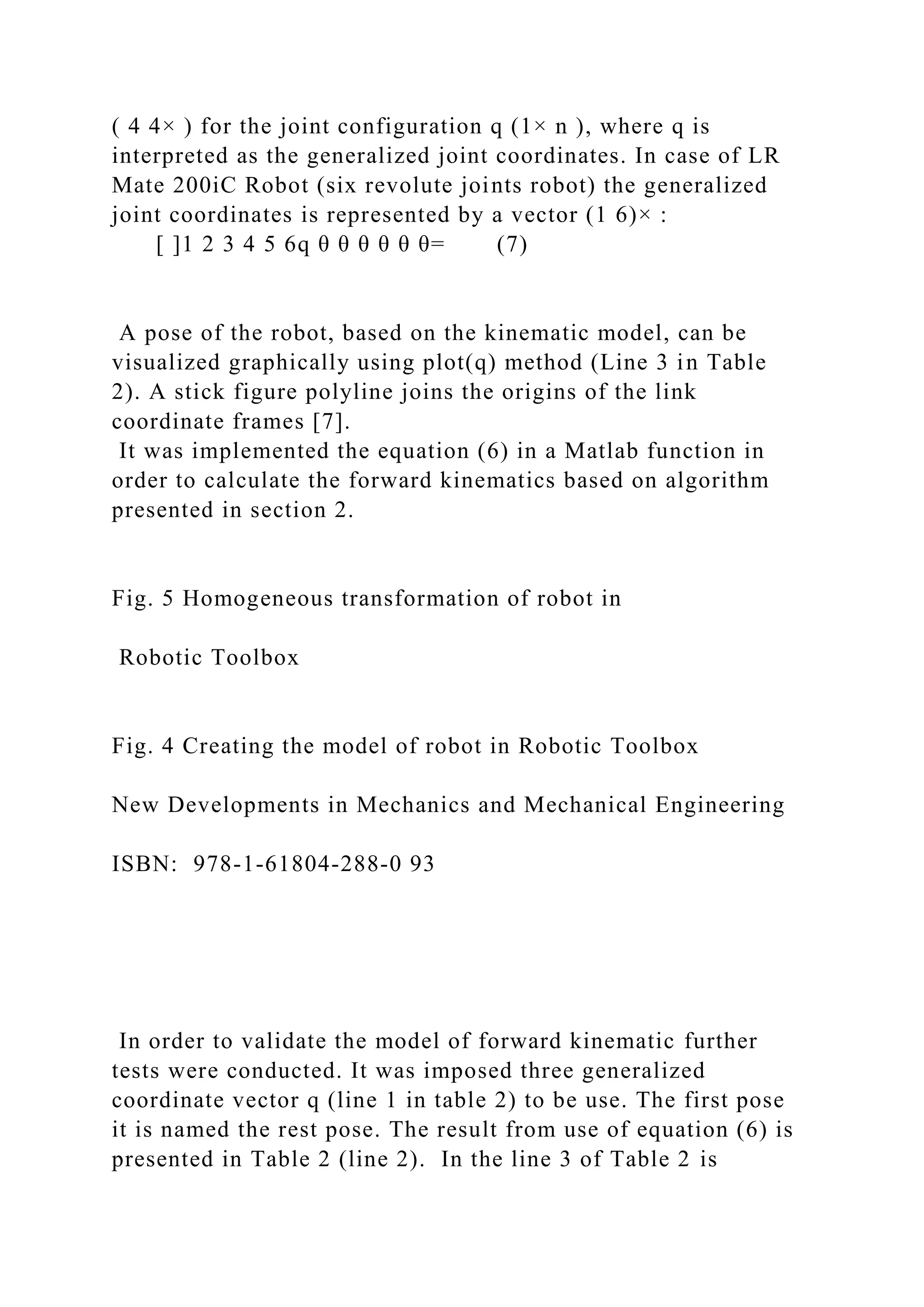 ( 4 4× ) for the joint configuration q (1× n ), where q is
interpreted as the generalized joint coordinates. In case of LR
Mate 200iC Robot (six revolute joints robot) the generalized
joint coordinates is represented by a vector (1 6)× :
[ ]1 2 3 4 5 6q θ θ θ θ θ θ= (7)
A pose of the robot, based on the kinematic model, can be
visualized graphically using plot(q) method (Line 3 in Table
2). A stick figure polyline joins the origins of the link
coordinate frames [7].
It was implemented the equation (6) in a Matlab function in
order to calculate the forward kinematics based on algorithm
presented in section 2.
Fig. 5 Homogeneous transformation of robot in
Robotic Toolbox
Fig. 4 Creating the model of robot in Robotic Toolbox
New Developments in Mechanics and Mechanical Engineering
ISBN: 978-1-61804-288-0 93
In order to validate the model of forward kinematic further
tests were conducted. It was imposed three generalized
coordinate vector q (line 1 in table 2) to be use. The first pose
it is named the rest pose. The result from use of equation (6) is
presented in Table 2 (line 2). In the line 3 of Table 2 is
 