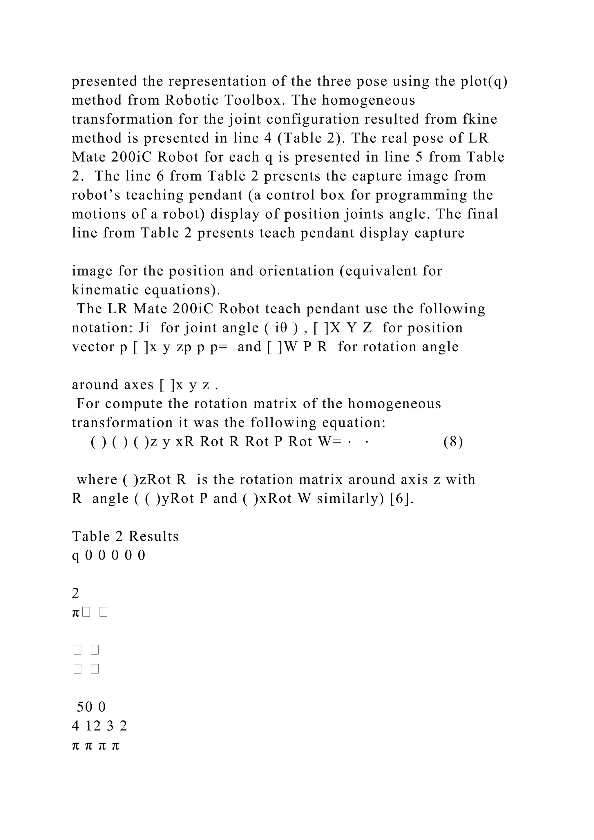 presented the representation of the three pose using the plot(q)
method from Robotic Toolbox. The homogeneous
transformation for the joint configuration resulted from fkine
method is presented in line 4 (Table 2). The real pose of LR
Mate 200iC Robot for each q is presented in line 5 from Table
2. The line 6 from Table 2 presents the capture image from
robot’s teaching pendant (a control box for programming the
motions of a robot) display of position joints angle. The final
line from Table 2 presents teach pendant display capture
image for the position and orientation (equivalent for
kinematic equations).
The LR Mate 200iC Robot teach pendant use the following
notation: Ji for joint angle ( iθ ) , [ ]X Y Z for position
vector p [ ]x y zp p p= and [ ]W P R for rotation angle
around axes [ ]x y z .
For compute the rotation matrix of the homogeneous
transformation it was the following equation:
( ) ( ) ( )z y xR Rot R Rot P Rot W= ⋅ ⋅ (8)
where ( )zRot R is the rotation matrix around axis z with
R angle ( ( )yRot P and ( )xRot W similarly) [6].
Table 2 Results
q 0 0 0 0 0
2
50 0
4 12 3 2
π π π π
 