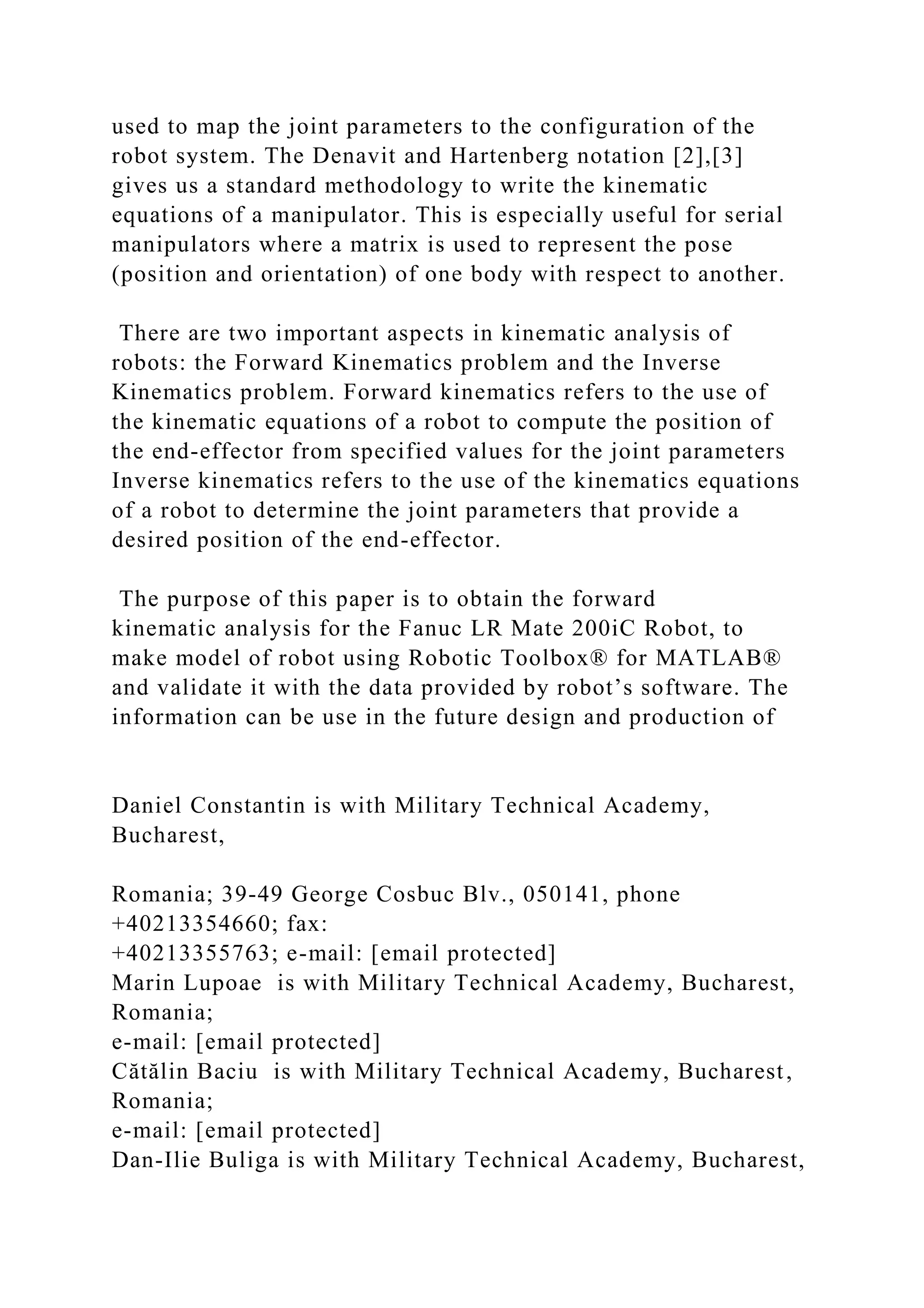used to map the joint parameters to the configuration of the
robot system. The Denavit and Hartenberg notation [2],[3]
gives us a standard methodology to write the kinematic
equations of a manipulator. This is especially useful for serial
manipulators where a matrix is used to represent the pose
(position and orientation) of one body with respect to another.
There are two important aspects in kinematic analysis of
robots: the Forward Kinematics problem and the Inverse
Kinematics problem. Forward kinematics refers to the use of
the kinematic equations of a robot to compute the position of
the end-effector from specified values for the joint parameters
Inverse kinematics refers to the use of the kinematics equations
of a robot to determine the joint parameters that provide a
desired position of the end-effector.
The purpose of this paper is to obtain the forward
kinematic analysis for the Fanuc LR Mate 200iC Robot, to
make model of robot using Robotic Toolbox® for MATLAB®
and validate it with the data provided by robot’s software. The
information can be use in the future design and production of
Daniel Constantin is with Military Technical Academy,
Bucharest,
Romania; 39-49 George Cosbuc Blv., 050141, phone
+40213354660; fax:
+40213355763; e-mail: [email protected]
Marin Lupoae is with Military Technical Academy, Bucharest,
Romania;
e-mail: [email protected]
Cătălin Baciu is with Military Technical Academy, Bucharest,
Romania;
e-mail: [email protected]
Dan-Ilie Buliga is with Military Technical Academy, Bucharest,
 