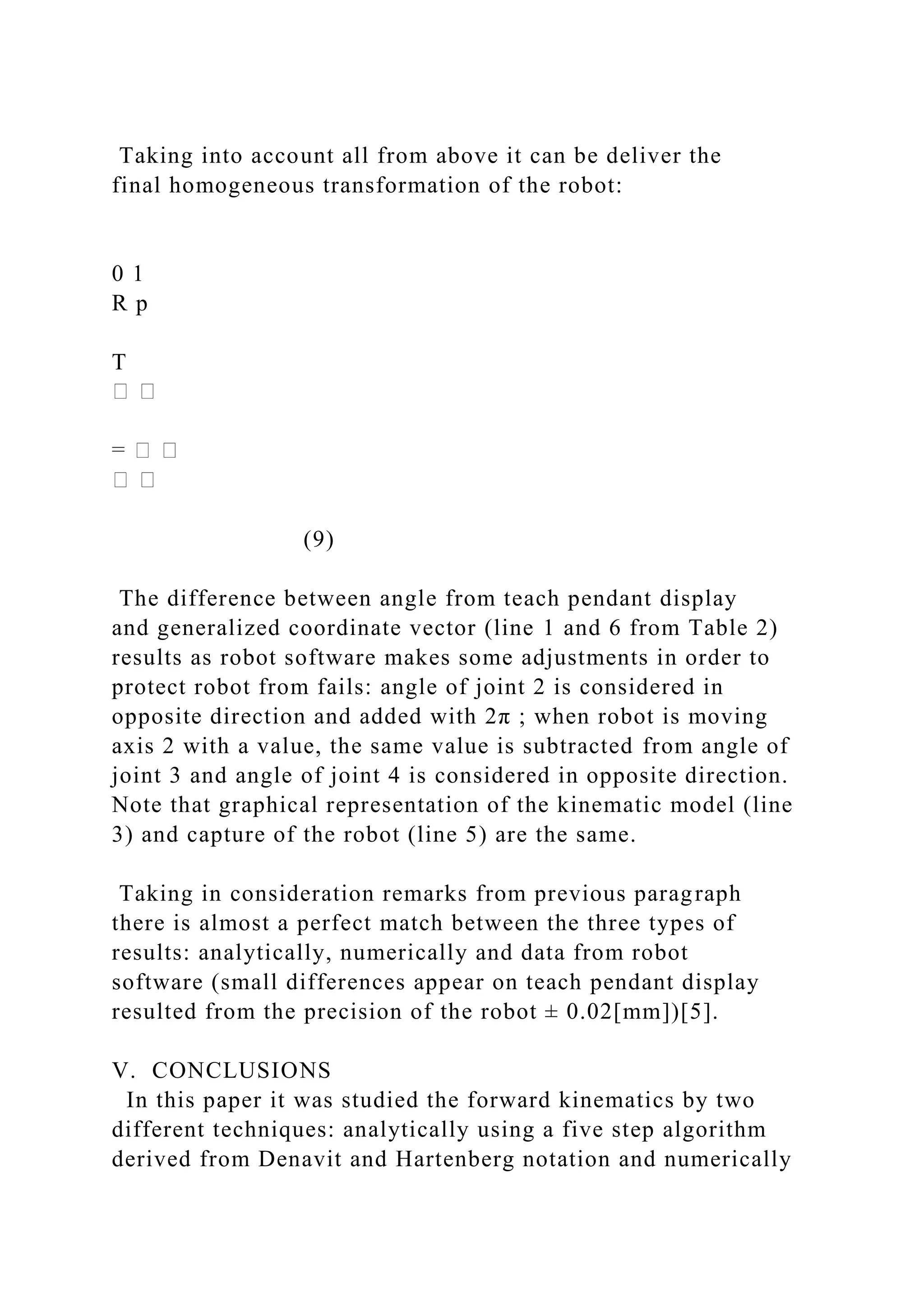 Taking into account all from above it can be deliver the
final homogeneous transformation of the robot:
0 1
R p
T
(9)
The difference between angle from teach pendant display
and generalized coordinate vector (line 1 and 6 from Table 2)
results as robot software makes some adjustments in order to
protect robot from fails: angle of joint 2 is considered in
opposite direction and added with 2π ; when robot is moving
axis 2 with a value, the same value is subtracted from angle of
joint 3 and angle of joint 4 is considered in opposite direction.
Note that graphical representation of the kinematic model (line
3) and capture of the robot (line 5) are the same.
Taking in consideration remarks from previous paragraph
there is almost a perfect match between the three types of
results: analytically, numerically and data from robot
software (small differences appear on teach pendant display
resulted from the precision of the robot ± 0.02[mm])[5].
V. CONCLUSIONS
In this paper it was studied the forward kinematics by two
different techniques: analytically using a five step algorithm
derived from Denavit and Hartenberg notation and numerically
 