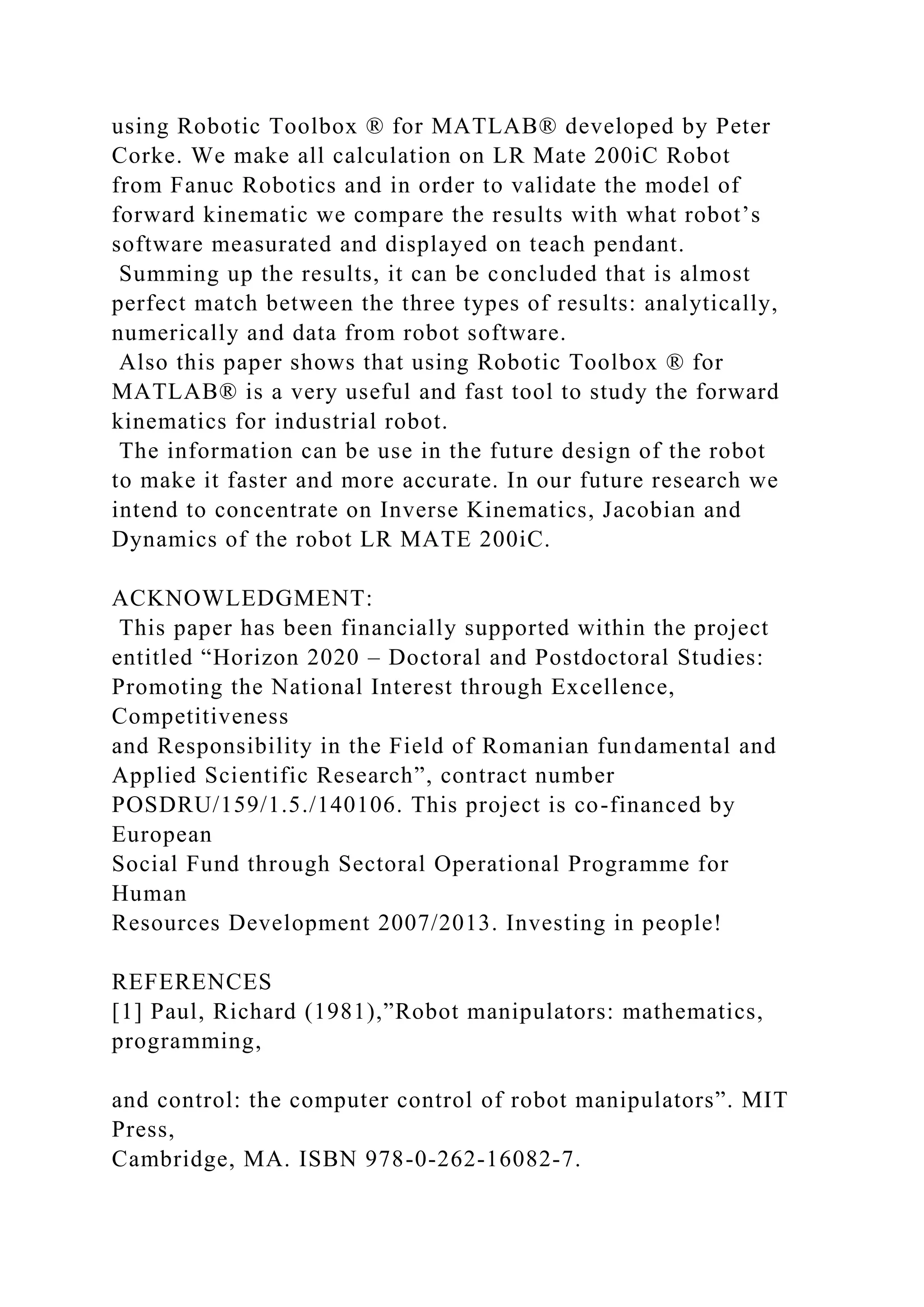 using Robotic Toolbox ® for MATLAB® developed by Peter
Corke. We make all calculation on LR Mate 200iC Robot
from Fanuc Robotics and in order to validate the model of
forward kinematic we compare the results with what robot’s
software measurated and displayed on teach pendant.
Summing up the results, it can be concluded that is almost
perfect match between the three types of results: analytically,
numerically and data from robot software.
Also this paper shows that using Robotic Toolbox ® for
MATLAB® is a very useful and fast tool to study the forward
kinematics for industrial robot.
The information can be use in the future design of the robot
to make it faster and more accurate. In our future research we
intend to concentrate on Inverse Kinematics, Jacobian and
Dynamics of the robot LR MATE 200iC.
ACKNOWLEDGMENT:
This paper has been financially supported within the project
entitled “Horizon 2020 – Doctoral and Postdoctoral Studies:
Promoting the National Interest through Excellence,
Competitiveness
and Responsibility in the Field of Romanian fundamental and
Applied Scientific Research”, contract number
POSDRU/159/1.5./140106. This project is co-financed by
European
Social Fund through Sectoral Operational Programme for
Human
Resources Development 2007/2013. Investing in people!
REFERENCES
[1] Paul, Richard (1981),”Robot manipulators: mathematics,
programming,
and control: the computer control of robot manipulators”. MIT
Press,
Cambridge, MA. ISBN 978-0-262-16082-7.
 