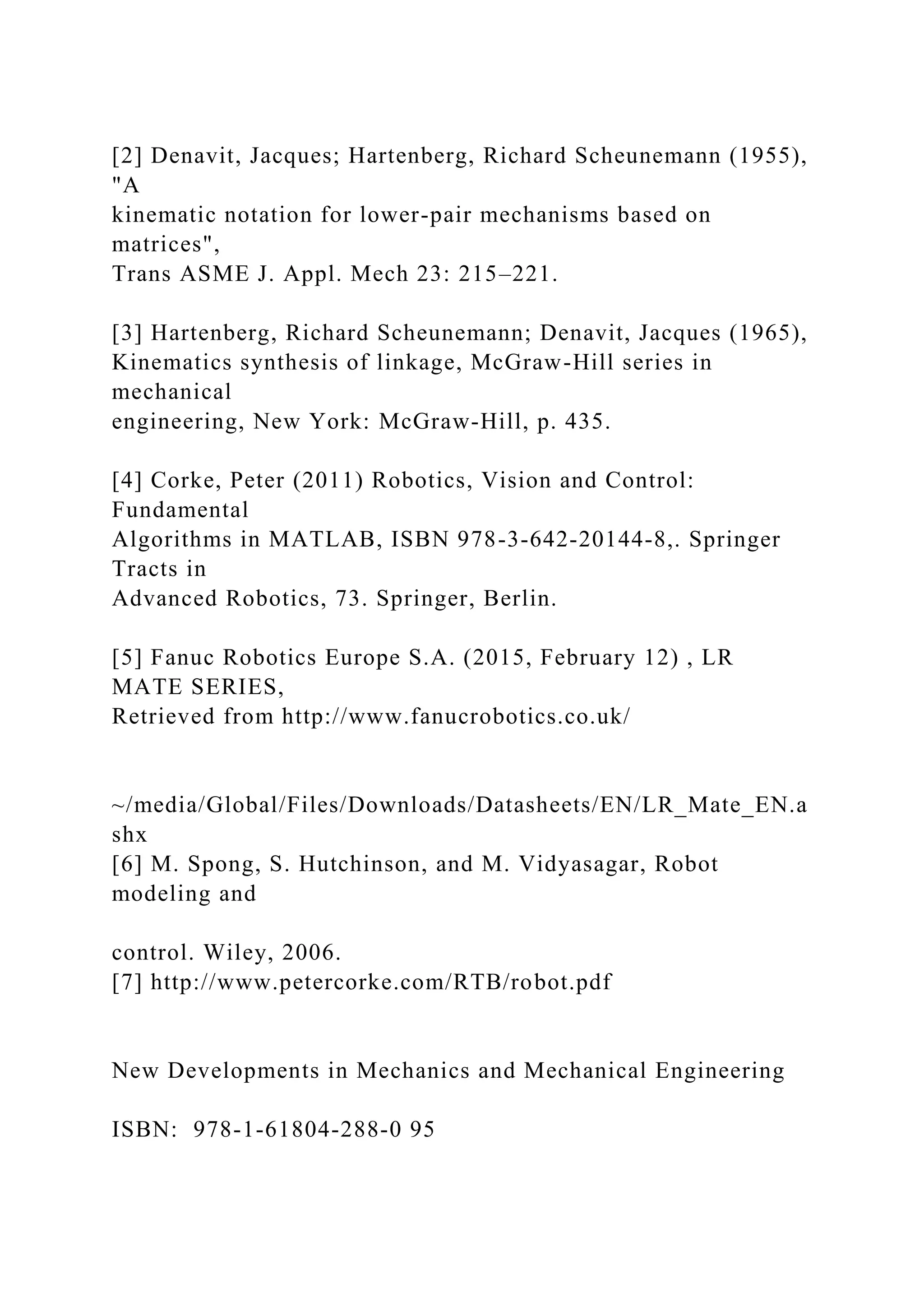 [2] Denavit, Jacques; Hartenberg, Richard Scheunemann (1955),
"A
kinematic notation for lower-pair mechanisms based on
matrices",
Trans ASME J. Appl. Mech 23: 215–221.
[3] Hartenberg, Richard Scheunemann; Denavit, Jacques (1965),
Kinematics synthesis of linkage, McGraw-Hill series in
mechanical
engineering, New York: McGraw-Hill, p. 435.
[4] Corke, Peter (2011) Robotics, Vision and Control:
Fundamental
Algorithms in MATLAB, ISBN 978-3-642-20144-8,. Springer
Tracts in
Advanced Robotics, 73. Springer, Berlin.
[5] Fanuc Robotics Europe S.A. (2015, February 12) , LR
MATE SERIES,
Retrieved from http://www.fanucrobotics.co.uk/
~/media/Global/Files/Downloads/Datasheets/EN/LR_Mate_EN.a
shx
[6] M. Spong, S. Hutchinson, and M. Vidyasagar, Robot
modeling and
control. Wiley, 2006.
[7] http://www.petercorke.com/RTB/robot.pdf
New Developments in Mechanics and Mechanical Engineering
ISBN: 978-1-61804-288-0 95
 