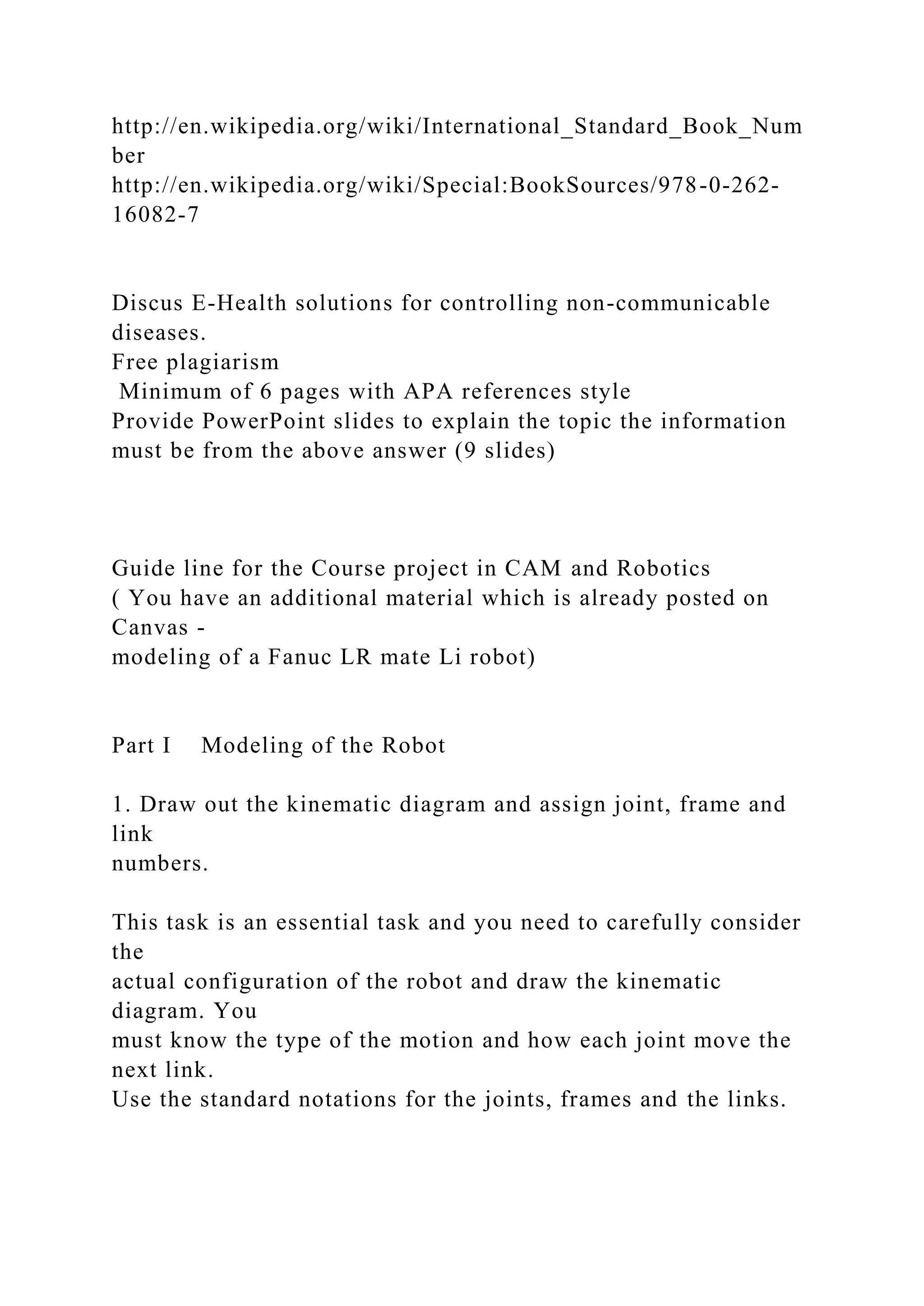 http://en.wikipedia.org/wiki/International_Standard_Book_Num
ber
http://en.wikipedia.org/wiki/Special:BookSources/978-0-262-
16082-7
Discus E-Health solutions for controlling non-communicable
diseases.
Free plagiarism
Minimum of 6 pages with APA references style
Provide PowerPoint slides to explain the topic the information
must be from the above answer (9 slides)
Guide line for the Course project in CAM and Robotics
( You have an additional material which is already posted on
Canvas -
modeling of a Fanuc LR mate Li robot)
Part I Modeling of the Robot
1. Draw out the kinematic diagram and assign joint, frame and
link
numbers.
This task is an essential task and you need to carefully consider
the
actual configuration of the robot and draw the kinematic
diagram. You
must know the type of the motion and how each joint move the
next link.
Use the standard notations for the joints, frames and the links.
 