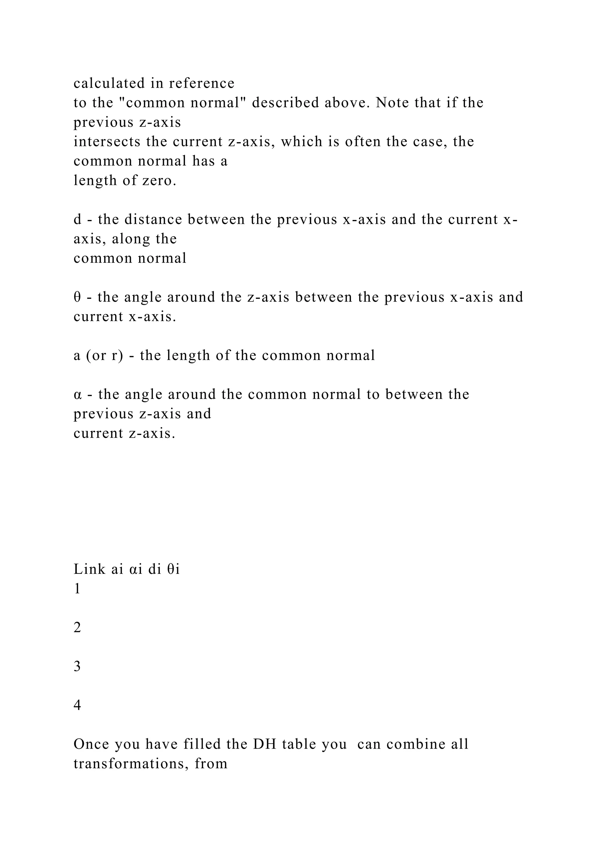 calculated in reference
to the "common normal" described above. Note that if the
previous z-axis
intersects the current z-axis, which is often the case, the
common normal has a
length of zero.
d - the distance between the previous x-axis and the current x-
axis, along the
common normal
θ - the angle around the z-axis between the previous x-axis and
current x-axis.
a (or r) - the length of the common normal
α - the angle around the common normal to between the
previous z-axis and
current z-axis.
Link ai αi di θi
1
2
3
4
Once you have filled the DH table you can combine all
transformations, from
 