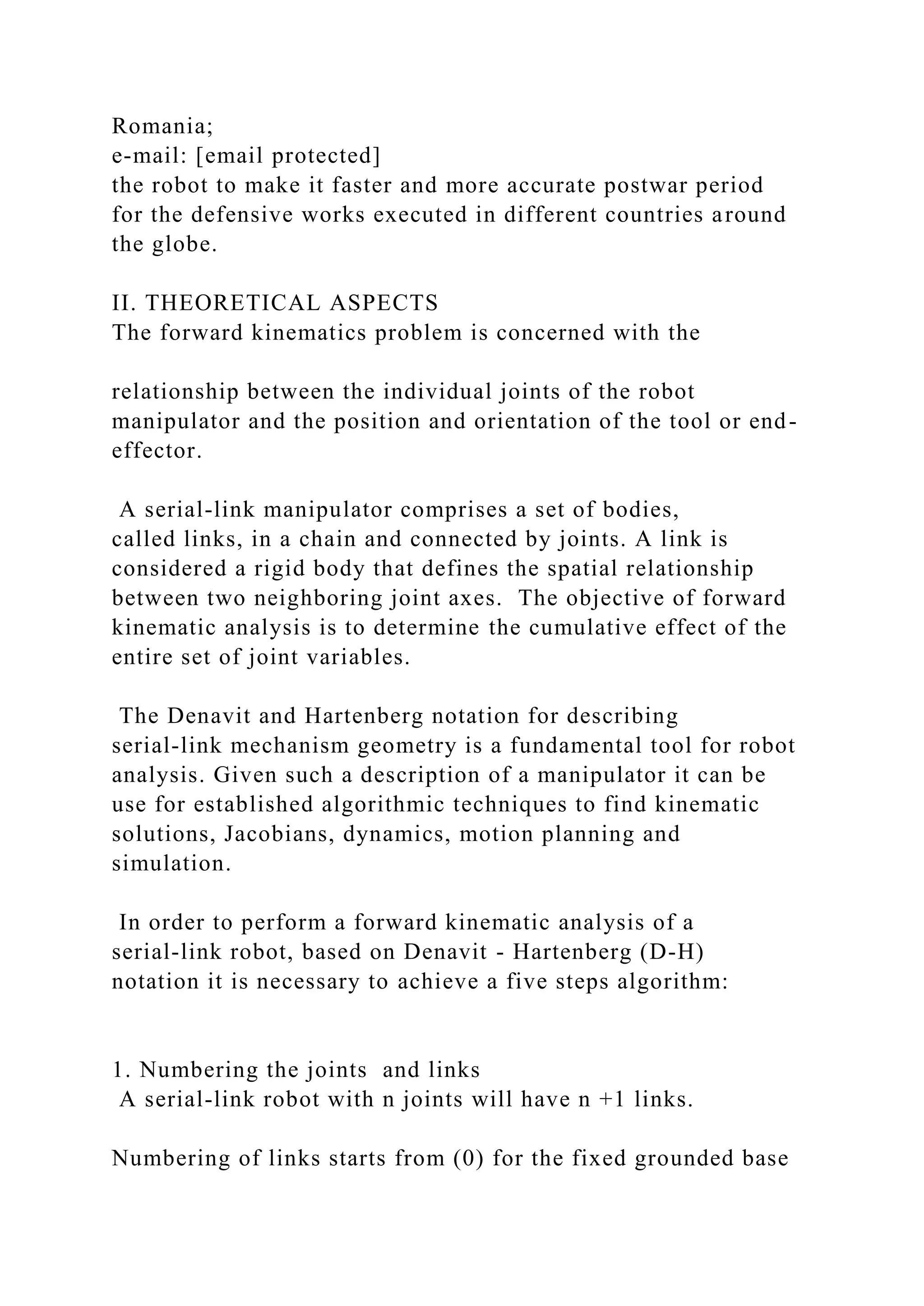 Romania;
e-mail: [email protected]
the robot to make it faster and more accurate postwar period
for the defensive works executed in different countries around
the globe.
II. THEORETICAL ASPECTS
The forward kinematics problem is concerned with the
relationship between the individual joints of the robot
manipulator and the position and orientation of the tool or end-
effector.
A serial-link manipulator comprises a set of bodies,
called links, in a chain and connected by joints. A link is
considered a rigid body that defines the spatial relationship
between two neighboring joint axes. The objective of forward
kinematic analysis is to determine the cumulative effect of the
entire set of joint variables.
The Denavit and Hartenberg notation for describing
serial-link mechanism geometry is a fundamental tool for robot
analysis. Given such a description of a manipulator it can be
use for established algorithmic techniques to find kinematic
solutions, Jacobians, dynamics, motion planning and
simulation.
In order to perform a forward kinematic analysis of a
serial-link robot, based on Denavit - Hartenberg (D-H)
notation it is necessary to achieve a five steps algorithm:
1. Numbering the joints and links
A serial-link robot with n joints will have n +1 links.
Numbering of links starts from (0) for the fixed grounded base
 