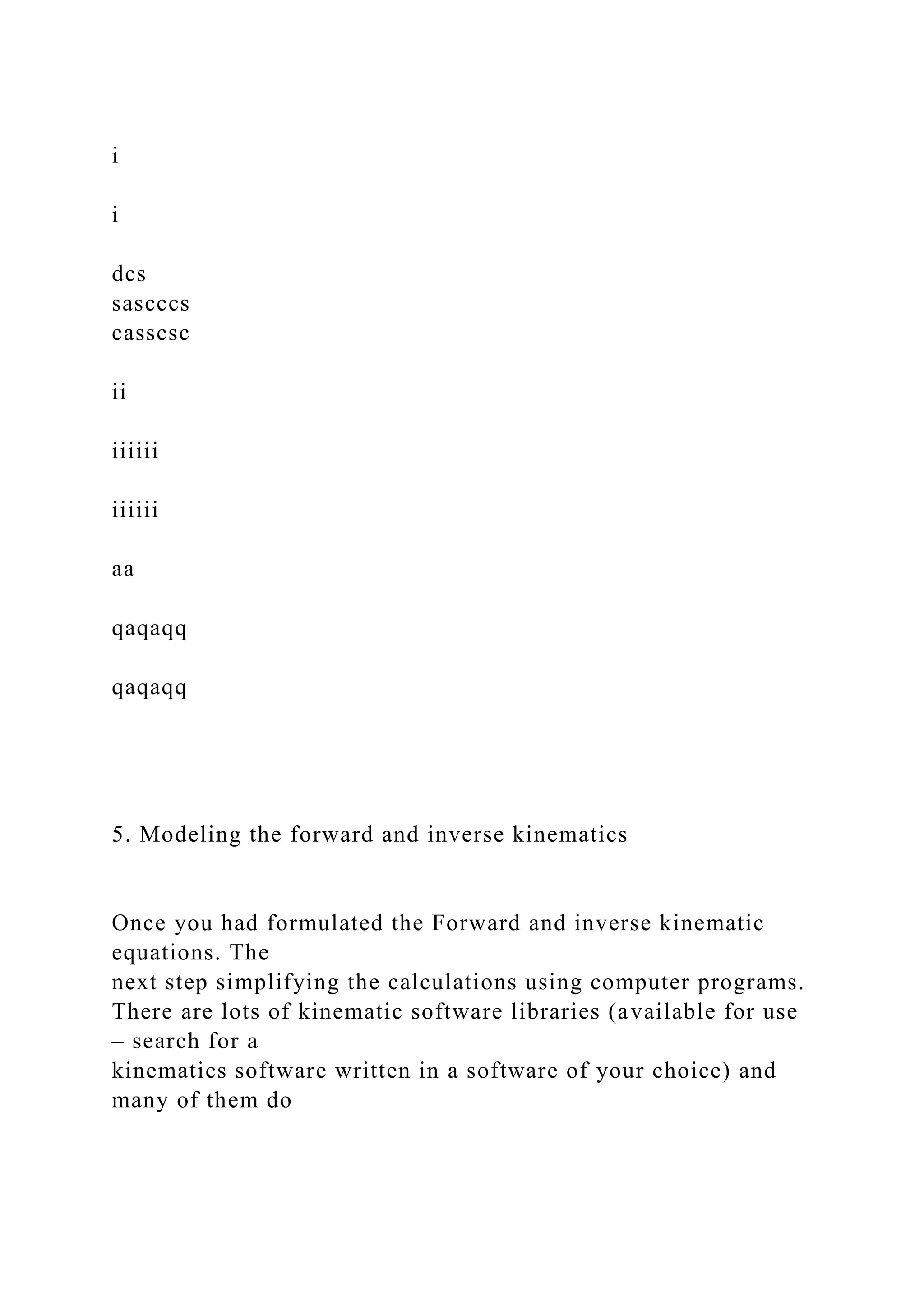 i
i
dcs
sascccs
casscsc
ii
iiiiii
iiiiii
aa
qaqaqq
qaqaqq
5. Modeling the forward and inverse kinematics
Once you had formulated the Forward and inverse kinematic
equations. The
next step simplifying the calculations using computer programs.
There are lots of kinematic software libraries (available for use
– search for a
kinematics software written in a software of your choice) and
many of them do
 