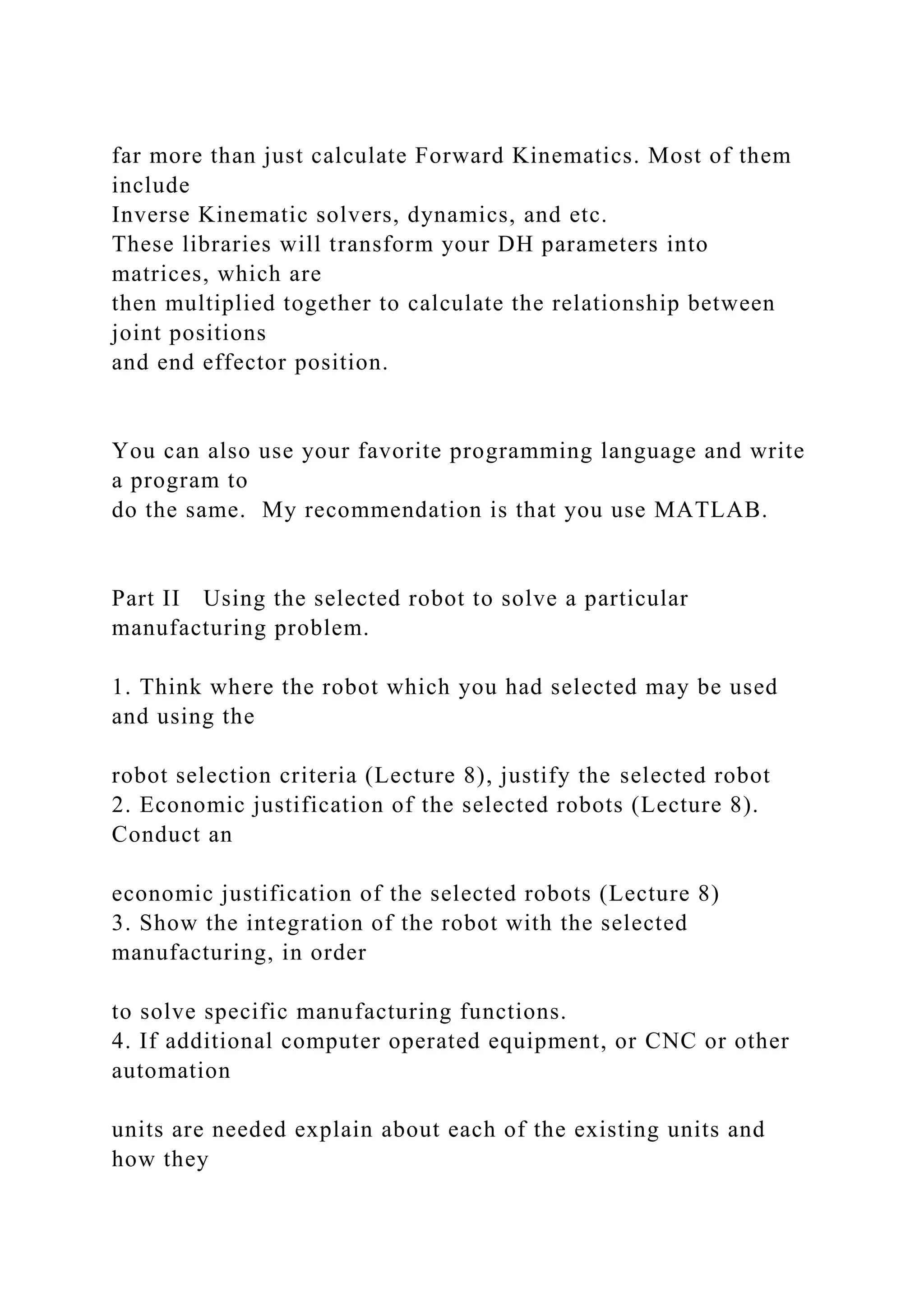 far more than just calculate Forward Kinematics. Most of them
include
Inverse Kinematic solvers, dynamics, and etc.
These libraries will transform your DH parameters into
matrices, which are
then multiplied together to calculate the relationship between
joint positions
and end effector position.
You can also use your favorite programming language and write
a program to
do the same. My recommendation is that you use MATLAB.
Part II Using the selected robot to solve a particular
manufacturing problem.
1. Think where the robot which you had selected may be used
and using the
robot selection criteria (Lecture 8), justify the selected robot
2. Economic justification of the selected robots (Lecture 8).
Conduct an
economic justification of the selected robots (Lecture 8)
3. Show the integration of the robot with the selected
manufacturing, in order
to solve specific manufacturing functions.
4. If additional computer operated equipment, or CNC or other
automation
units are needed explain about each of the existing units and
how they
 