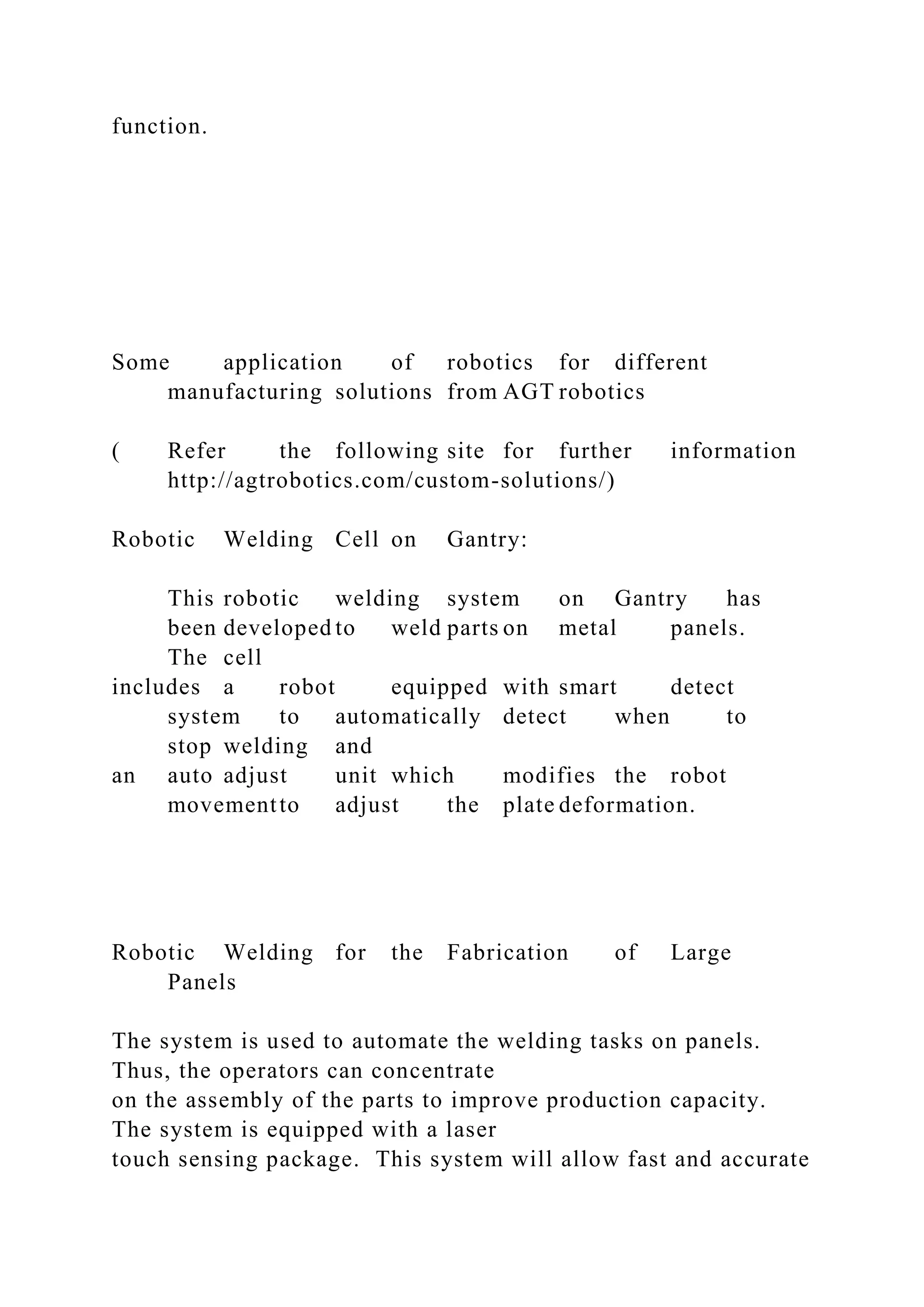 function.
Some application of robotics for different
manufacturing solutions from AGT robotics
( Refer the following site for further information
http://agtrobotics.com/custom-solutions/)
Robotic Welding Cell on Gantry:
This robotic welding system on Gantry has
been developed to weld parts on metal panels.
The cell
includes a robot equipped with smart detect
system to automatically detect when to
stop welding and
an auto adjust unit which modifies the robot
movementto adjust the plate deformation.
Robotic Welding for the Fabrication of Large
Panels
The system is used to automate the welding tasks on panels.
Thus, the operators can concentrate
on the assembly of the parts to improve production capacity.
The system is equipped with a laser
touch sensing package. This system will allow fast and accurate
 