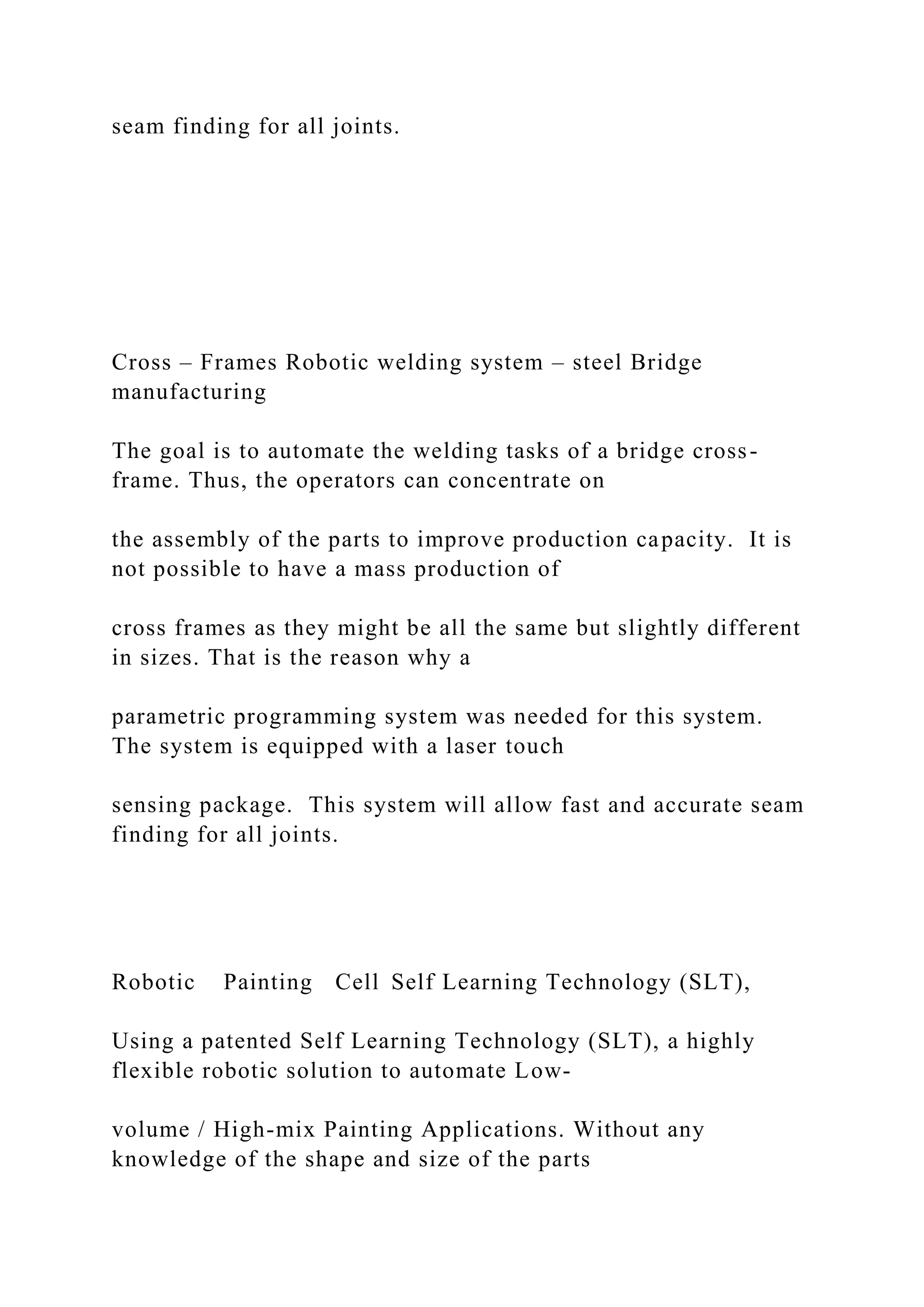 seam finding for all joints.
Cross – Frames Robotic welding system – steel Bridge
manufacturing
The goal is to automate the welding tasks of a bridge cross-
frame. Thus, the operators can concentrate on
the assembly of the parts to improve production capacity. It is
not possible to have a mass production of
cross frames as they might be all the same but slightly different
in sizes. That is the reason why a
parametric programming system was needed for this system.
The system is equipped with a laser touch
sensing package. This system will allow fast and accurate seam
finding for all joints.
Robotic Painting Cell Self Learning Technology (SLT),
Using a patented Self Learning Technology (SLT), a highly
flexible robotic solution to automate Low-
volume / High-mix Painting Applications. Without any
knowledge of the shape and size of the parts
 