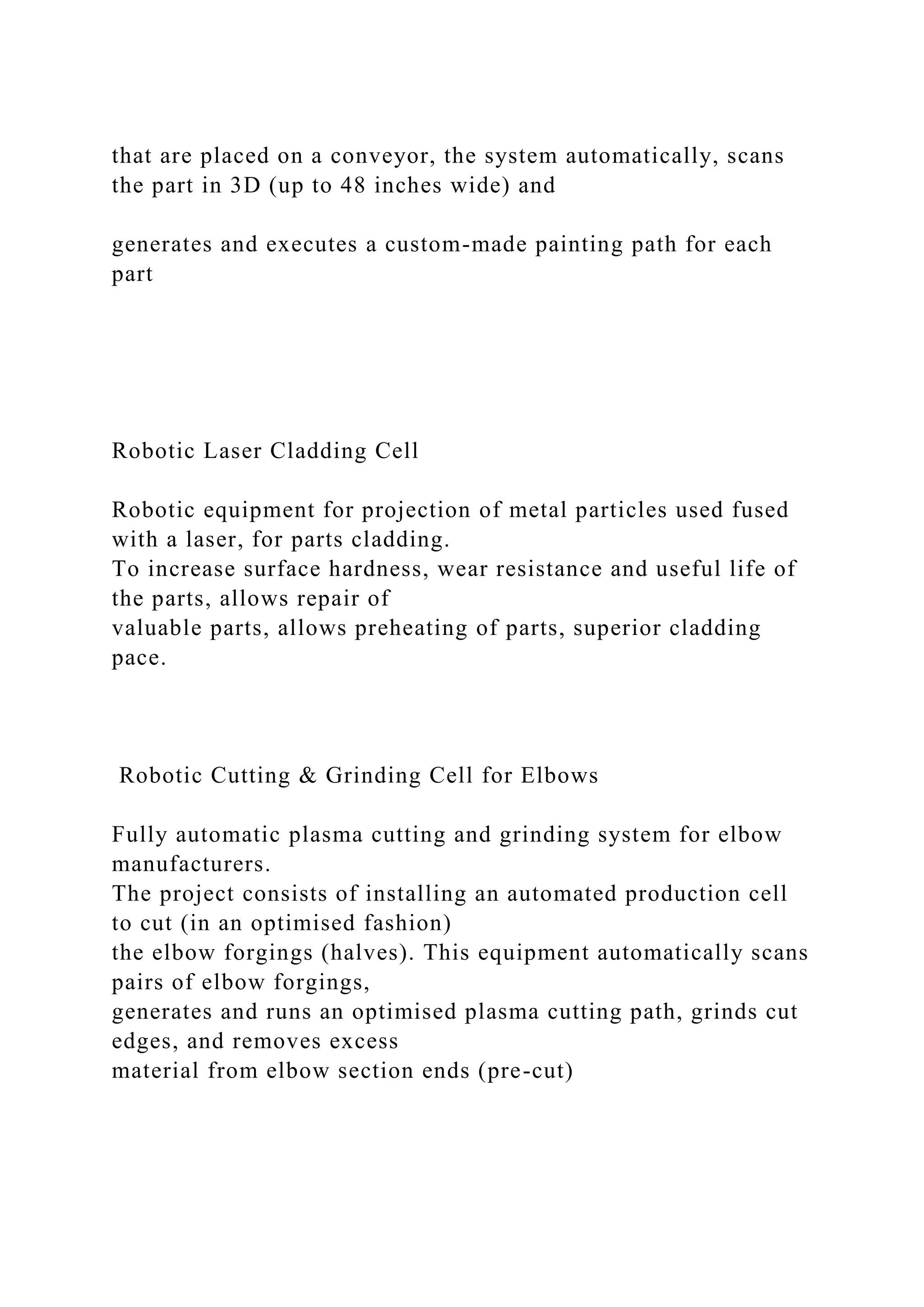 that are placed on a conveyor, the system automatically, scans
the part in 3D (up to 48 inches wide) and
generates and executes a custom-made painting path for each
part
Robotic Laser Cladding Cell
Robotic equipment for projection of metal particles used fused
with a laser, for parts cladding.
To increase surface hardness, wear resistance and useful life of
the parts, allows repair of
valuable parts, allows preheating of parts, superior cladding
pace.
Robotic Cutting & Grinding Cell for Elbows
Fully automatic plasma cutting and grinding system for elbow
manufacturers.
The project consists of installing an automated production cell
to cut (in an optimised fashion)
the elbow forgings (halves). This equipment automatically scans
pairs of elbow forgings,
generates and runs an optimised plasma cutting path, grinds cut
edges, and removes excess
material from elbow section ends (pre-cut)
 