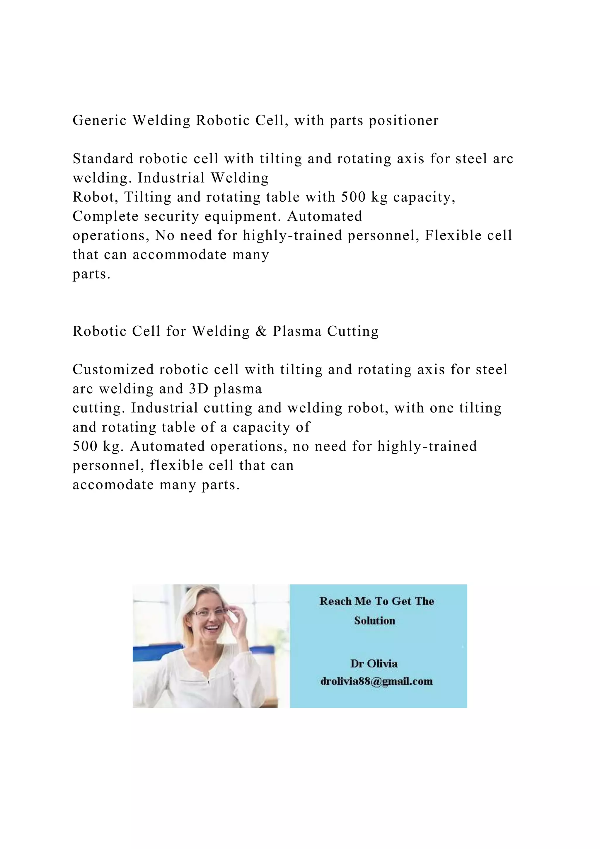 Generic Welding Robotic Cell, with parts positioner
Standard robotic cell with tilting and rotating axis for steel arc
welding. Industrial Welding
Robot, Tilting and rotating table with 500 kg capacity,
Complete security equipment. Automated
operations, No need for highly-trained personnel, Flexible cell
that can accommodate many
parts.
Robotic Cell for Welding & Plasma Cutting
Customized robotic cell with tilting and rotating axis for steel
arc welding and 3D plasma
cutting. Industrial cutting and welding robot, with one tilting
and rotating table of a capacity of
500 kg. Automated operations, no need for highly-trained
personnel, flexible cell that can
accomodate many parts.
 