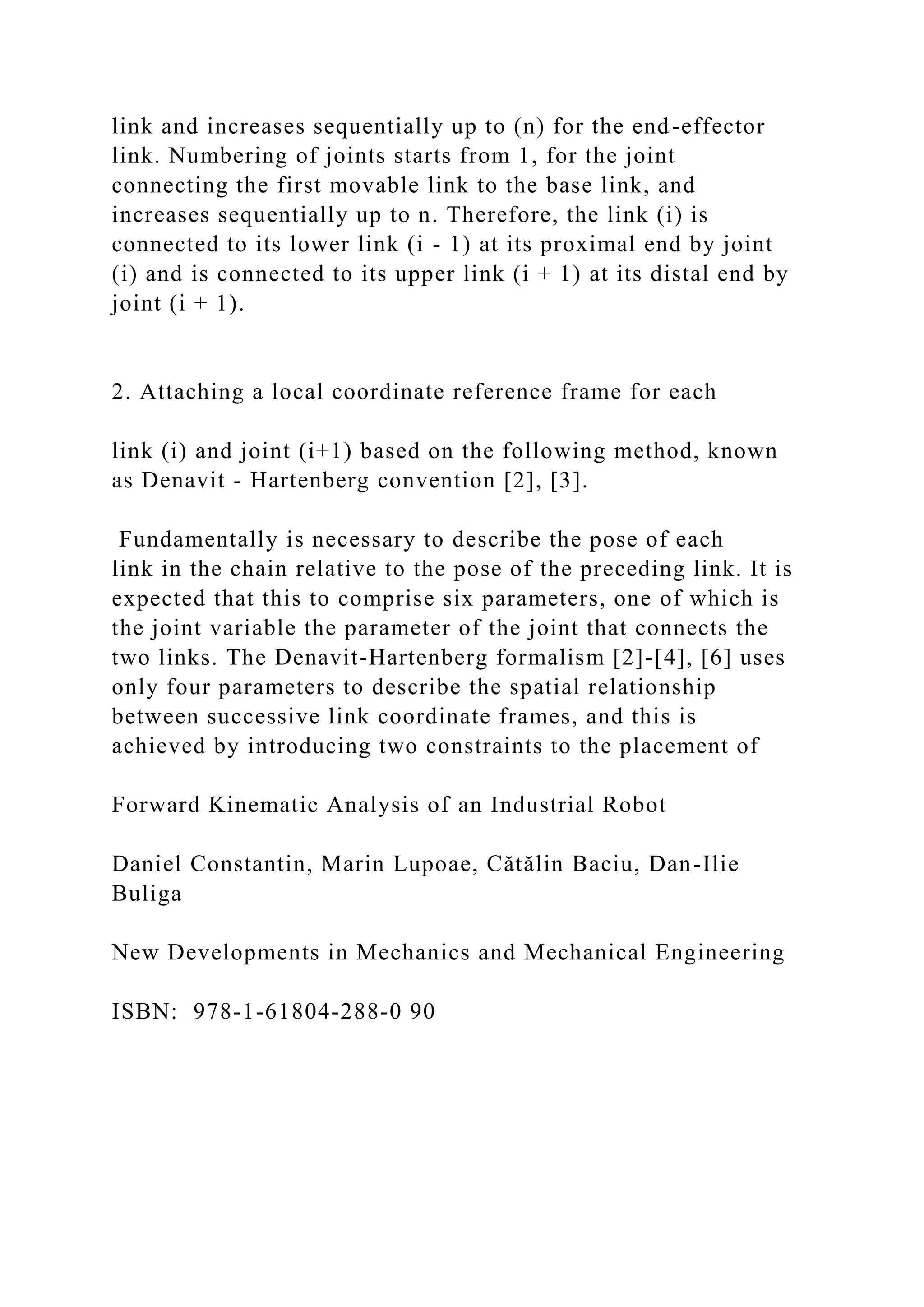 link and increases sequentially up to (n) for the end-effector
link. Numbering of joints starts from 1, for the joint
connecting the first movable link to the base link, and
increases sequentially up to n. Therefore, the link (i) is
connected to its lower link (i - 1) at its proximal end by joint
(i) and is connected to its upper link (i + 1) at its distal end by
joint (i + 1).
2. Attaching a local coordinate reference frame for each
link (i) and joint (i+1) based on the following method, known
as Denavit - Hartenberg convention [2], [3].
Fundamentally is necessary to describe the pose of each
link in the chain relative to the pose of the preceding link. It is
expected that this to comprise six parameters, one of which is
the joint variable the parameter of the joint that connects the
two links. The Denavit-Hartenberg formalism [2]-[4], [6] uses
only four parameters to describe the spatial relationship
between successive link coordinate frames, and this is
achieved by introducing two constraints to the placement of
Forward Kinematic Analysis of an Industrial Robot
Daniel Constantin, Marin Lupoae, Cătălin Baciu, Dan-Ilie
Buliga
New Developments in Mechanics and Mechanical Engineering
ISBN: 978-1-61804-288-0 90
 