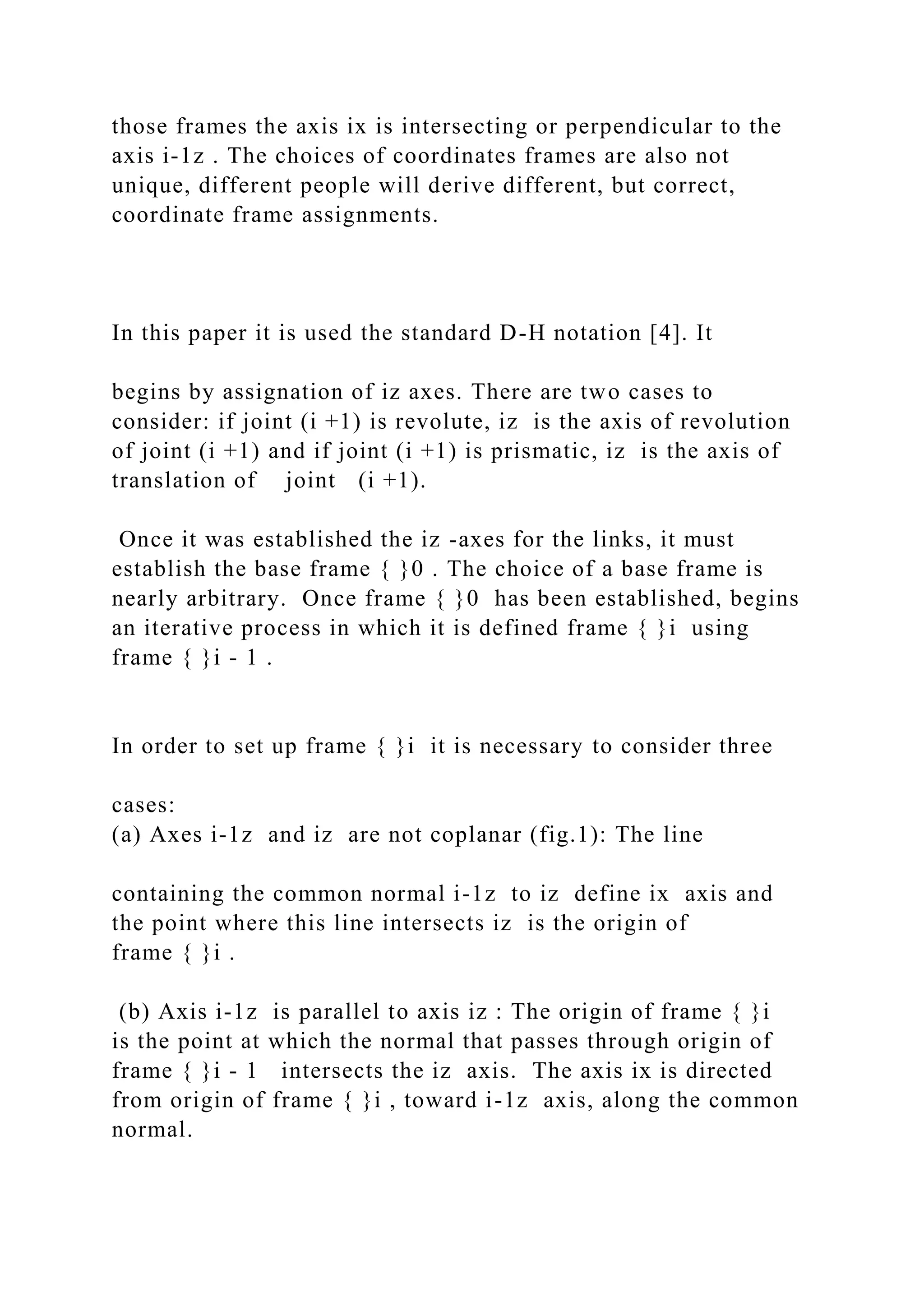 those frames the axis ix is intersecting or perpendicular to the
axis i-1z . The choices of coordinates frames are also not
unique, different people will derive different, but correct,
coordinate frame assignments.
In this paper it is used the standard D-H notation [4]. It
begins by assignation of iz axes. There are two cases to
consider: if joint (i +1) is revolute, iz is the axis of revolution
of joint (i +1) and if joint (i +1) is prismatic, iz is the axis of
translation of joint (i +1).
Once it was established the iz -axes for the links, it must
establish the base frame { }0 . The choice of a base frame is
nearly arbitrary. Once frame { }0 has been established, begins
an iterative process in which it is defined frame { }i using
frame { }i - 1 .
In order to set up frame { }i it is necessary to consider three
cases:
(a) Axes i-1z and iz are not coplanar (fig.1): The line
containing the common normal i-1z to iz define ix axis and
the point where this line intersects iz is the origin of
frame { }i .
(b) Axis i-1z is parallel to axis iz : The origin of frame { }i
is the point at which the normal that passes through origin of
frame { }i - 1 intersects the iz axis. The axis ix is directed
from origin of frame { }i , toward i-1z axis, along the common
normal.
 
