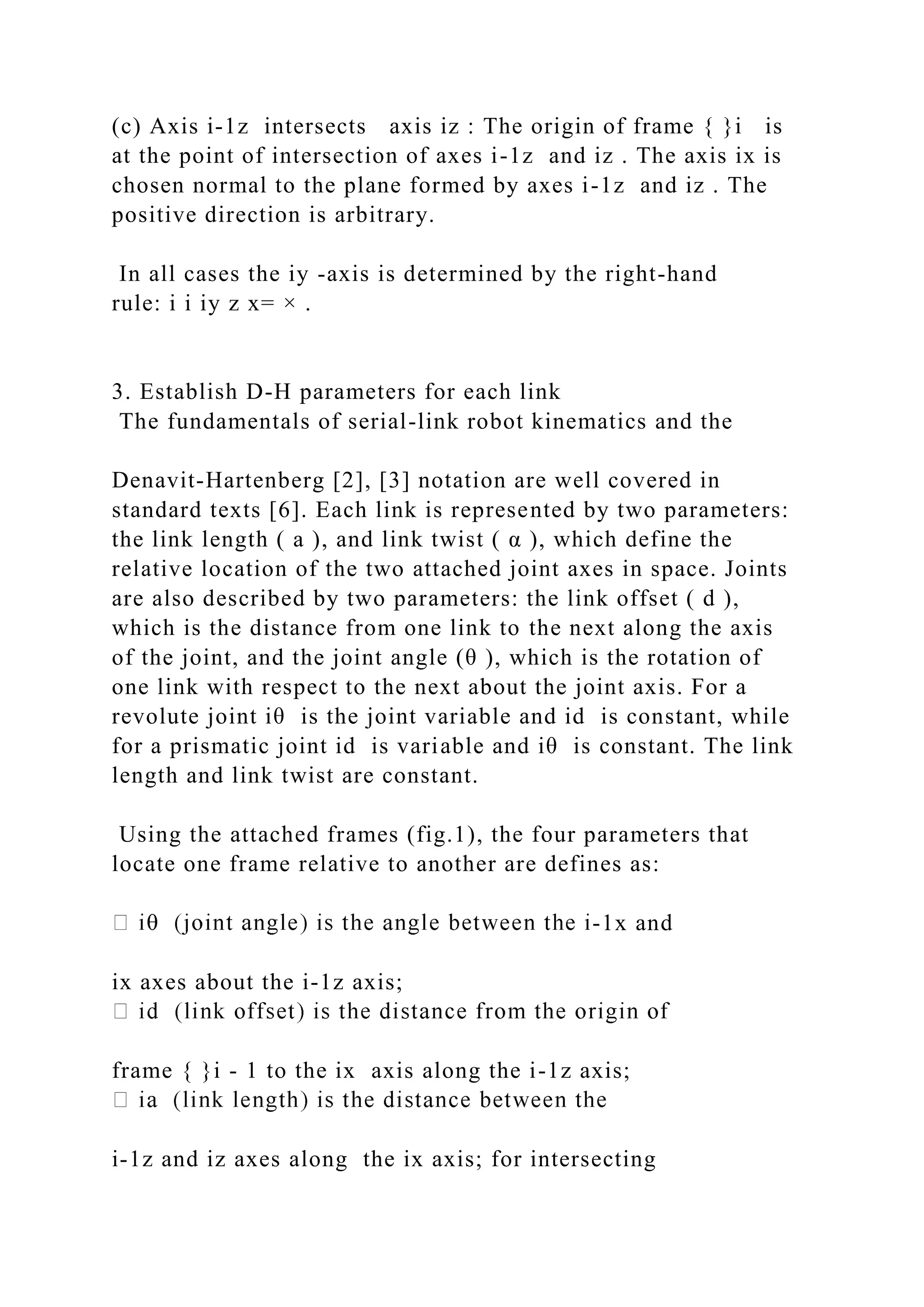 (c) Axis i-1z intersects axis iz : The origin of frame { }i is
at the point of intersection of axes i-1z and iz . The axis ix is
chosen normal to the plane formed by axes i-1z and iz . The
positive direction is arbitrary.
In all cases the iy -axis is determined by the right-hand
rule: i i iy z x= × .
3. Establish D-H parameters for each link
The fundamentals of serial-link robot kinematics and the
Denavit-Hartenberg [2], [3] notation are well covered in
standard texts [6]. Each link is represented by two parameters:
the link length ( a ), and link twist ( α ), which define the
relative location of the two attached joint axes in space. Joints
are also described by two parameters: the link offset ( d ),
which is the distance from one link to the next along the axis
of the joint, and the joint angle (θ ), which is the rotation of
one link with respect to the next about the joint axis. For a
revolute joint iθ is the joint variable and id is constant, while
for a prismatic joint id is variable and iθ is constant. The link
length and link twist are constant.
Using the attached frames (fig.1), the four parameters that
locate one frame relative to another are defines as:
-1x and
ix axes about the i-1z axis;
frame { }i - 1 to the ix axis along the i-1z axis;
i-1z and iz axes along the ix axis; for intersecting
 
