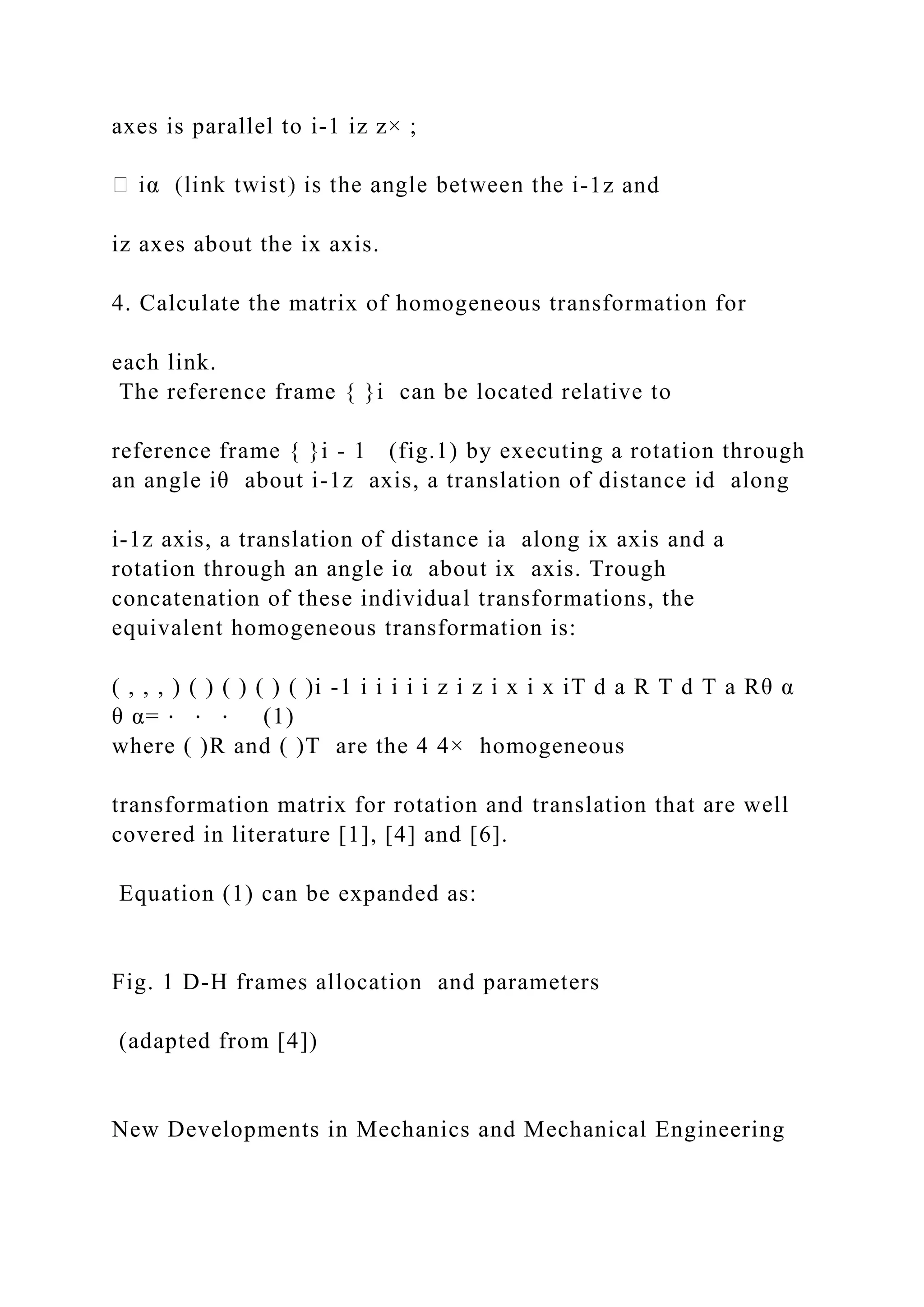 axes is parallel to i-1 iz z× ;
-1z and
iz axes about the ix axis.
4. Calculate the matrix of homogeneous transformation for
each link.
The reference frame { }i can be located relative to
reference frame { }i - 1 (fig.1) by executing a rotation through
an angle iθ about i-1z axis, a translation of distance id along
i-1z axis, a translation of distance ia along ix axis and a
rotation through an angle iα about ix axis. Trough
concatenation of these individual transformations, the
equivalent homogeneous transformation is:
( , , , ) ( ) ( ) ( ) ( )i -1 i i i i i z i z i x i x iT d a R T d T a Rθ α
θ α= ⋅ ⋅ ⋅ (1)
where ( )R and ( )T are the 4 4× homogeneous
transformation matrix for rotation and translation that are well
covered in literature [1], [4] and [6].
Equation (1) can be expanded as:
Fig. 1 D-H frames allocation and parameters
(adapted from [4])
New Developments in Mechanics and Mechanical Engineering
 