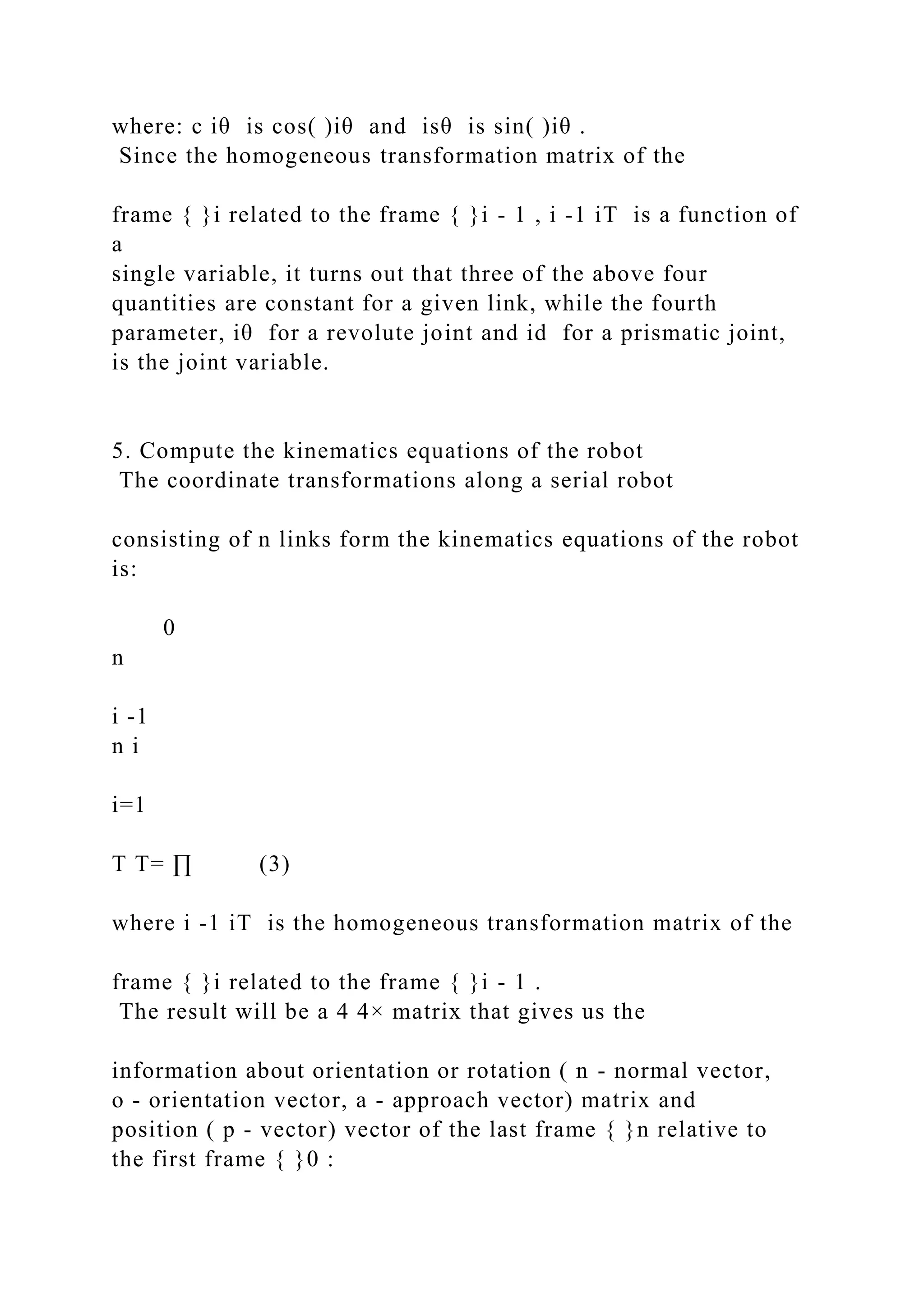 where: c iθ is cos( )iθ and isθ is sin( )iθ .
Since the homogeneous transformation matrix of the
frame { }i related to the frame { }i - 1 , i -1 iT is a function of
a
single variable, it turns out that three of the above four
quantities are constant for a given link, while the fourth
parameter, iθ for a revolute joint and id for a prismatic joint,
is the joint variable.
5. Compute the kinematics equations of the robot
The coordinate transformations along a serial robot
consisting of n links form the kinematics equations of the robot
is:
0
n
i -1
n i
i=1
T T= ∏ (3)
where i -1 iT is the homogeneous transformation matrix of the
frame { }i related to the frame { }i - 1 .
The result will be a 4 4× matrix that gives us the
information about orientation or rotation ( n - normal vector,
o - orientation vector, a - approach vector) matrix and
position ( p - vector) vector of the last frame { }n relative to
the first frame { }0 :
 
