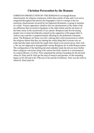 Christian Persecution by the Romans
CHRISTIAN PROSECUTION BY THE ROMANS Even though Roman
chastisements for religious continuous within three points of time and it was never
congested throughout that period, the biographers worn to consign it into ten
enormous chastisements occurred by ten Imperium Romanum, is going to mention
in a while. Various apprentice related to this ten chastisements in the midst of the
ten afflictions that occurred to Egyptians in the older tribute and the ten horns of
the brute sirens in the sacred tome of eye opener. Religious (and Jewish among
people were at times bewildered) contend on the supporters of the pagan idols in
various ways and this is prepared mainly affecting by the prehistoric romanum
alone: The Religious are those con who s sharing their entire possessions to which
the religious riposte that they are sharing the whole thing that everyone else set
aside and take apart and divide the single item which every person gives, their wife
s. We are not supposed to disregard that various Religions are in truth Roman nation.
The configuration of the hatchling devoted cathedral made the devout more further
than a religious conviction along with various but fairly similar to a circumstances
in a nation (Rome). (1) Nero: Nero originated the primary hounding for the devoted
where St. Peter and St. Paul get the tiara of martyrs and apostles. In this hounding
begins in 64 AD and in the 10th year of his period of influence. Nero was the ruler to
whom St. Paul sends his
 