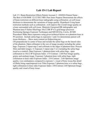 Lab 15-1 Lab Report
Lab 15 1 Beam Restriction Effects Patient Account # : 4302016 Patient Name :
The Best of 430 DOB: 12/12/2012 MD: Pam Jones Purpose Demonstrate the effects
of beam restriction on different knee radiographs using collimation ,on soft tissue
thickness to demonstrate the variations of image quality. Hypothesis Using beam
restriction methods such as collimation ; will improve the overall image quality on
a knee surrounded with soft tissue. Materials Energized DR radiographic unit
Phantom knee 8 Saline filled bags 10x12 DR IP w/o grid Image processor
Positioning Sponges Exposure Techniques and SID 60 kVp, 4 mAs, 40 SID
Procedures Make three exposures using given technical factors on a phantom knee in
PA position . Include saline bags in exposures 1 and 2 to demonstrate patient soft
tissue thickness.... Show more content on Helpwriting.net ...
CR perpendicular to center of knee and include the saline bags on the lateral sides
of the phantom. Open collimator to the size of image receptor including the saline
bags. Exposure 2 repeat step 2 and collimate to the edges of phantom knee. Process
films and label images. 4. Exposure 3 repeat step 3 w/o including the saline bags
(used as a control). Data Exposure 1 phantom knee with saline bags , open
collimation to 10x12 IP Exposure Index :173 Contrast : 2.68 Poor Image quality,
grainy and unsharp image. Exposure 2 phantom knee with saline bags, tight
collimation to knee sides Exposure Index : 210 Contrast : 2.68 Optimum image
quality, Less unsharpness compared to exposure 1, visual of bony tissue,fine detail
of fibula lining superimposed over Tibia Exposure 3 phantom knee w/o saline bags ,
tight collimation to knee sides Exposure Index: 230 Contrast 2.68 Optimum Image
quality and visual of bony tissue .
 