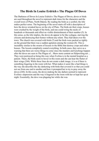 The Birds In Louise Erdrich s The Plague Of Doves
The Darkness of Doves In Louise Erdrich s The Plague of Doves, doves or birds
are used throughout the novel to represent dark times for the characters and the
overall town of Pluto, North Dakota. By reading the birds as a symbol, the title
makes perfect sense. The beginning of the novel starts off with a description of
how the doves wreaked havoc on the city of Pluto. The birds ate their crops, houses
were crushed by the weight of the birds, and one could wring the necks of
hundreds or thousands and effect no visible diminishment of their number (5). In
this sense, as the title implies, the doves do appear to be like a plague, starving the
citizens and destroying their homes without any relent. They had taken over the
town. The church was covered with birds (7) and the birds were packed so tightly
on the ground that there was a sudden agitation among the women (8). This is
incredibly similar to the swarm of locusts in the Bible that destroy crops and infest
houses. The locusts completely coated everything. In both cases, they serve as a
warning that there are worse things to come since the murders and lynchings happen
after the doves are seen in The Plague of... Show more content on Helpwriting.net ...
They were portrayed as being this way when Evelina is in the mental hospital as a
patient. There, the birds seem to hover in this room and she can hear the flutter of
their wings (244). While these lines do not create a dark image, it is as if there is
something lingering in the room with her. What makes it seem like a bad things is
the way she describes the sky darkening with birds that covered it so that you could
not see from one end to another and how it prompted her to try to pray away the
doves (244). In this scene, the doves making the sky darken seemed to represent
Evelina s depression and the way it lingered in the room with her or kept her up at
night. Essentially, the dove was plaguing her while she was
 