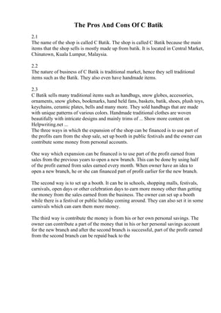 The Pros And Cons Of C Batik
2.1
The name of the shop is called C Batik. The shop is called C Batik because the main
items that the shop sells is mostly made up from batik. It is located in Central Market,
Chinatown, Kuala Lumpur, Malaysia.
2.2
The nature of business of C Batik is traditional market, hence they sell traditional
items such as the Batik. They also even have handmade items.
2.3
C Batik sells many traditional items such as handbags, snow globes, accessories,
ornaments, snow globes, bookmarks, hand held fans, baskets, batik, shoes, plush toys,
keychains, ceramic plates, bells and many more. They sold handbags that are made
with unique patterns of various colors. Handmade traditional clothes are woven
beautifully with intricate designs and mainly trims of ... Show more content on
Helpwriting.net ...
The three ways in which the expansion of the shop can be financed is to use part of
the profits earn from the shop sale, set up booth in public festivals and the owner can
contribute some money from personal accounts.
One way which expansion can be financed is to use part of the profit earned from
sales from the previous years to open a new branch. This can be done by using half
of the profit earned from sales earned every month. When owner have an idea to
open a new branch, he or she can financed part of profit earlier for the new branch.
The second way is to set up a booth. It can be in schools, shopping malls, festivals,
carnivals, open days or other celebration days to earn more money other than getting
the money from the sales earned from the business. The owner can set up a booth
while there is a festival or public holiday coming around. They can also set it in some
carnivals which can earn them more money.
The third way is contribute the money is from his or her own personal savings. The
owner can contribute a part of the money that in his or her personal savings account
for the new branch and after the second branch is successful, part of the profit earned
from the second branch can be repaid back to the
 
