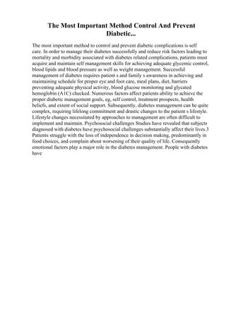 The Most Important Method Control And Prevent
Diabetic...
The most important method to control and prevent diabetic complications is self
care. In order to manage their diabetes successfully and reduce risk factors leading to
mortality and morbidity associated with diabetes related complications, patients must
acquire and maintain self management skills for achieving adequate glycemic control,
blood lipids and blood pressure as well as weight management. Successful
management of diabetes requires patient s and family s awareness in achieving and
maintaining schedule for proper eye and foot care, meal plans, diet, barriers
preventing adequate physical activity, blood glucose monitoring and glycated
hemoglobin (A1C) checked. Numerous factors affect patients ability to achieve the
proper diabetic management goals, eg, self control, treatment prospects, health
beliefs, and extent of social support. Subsequently, diabetes management can be quite
complex, requiring lifelong commitment and drastic changes to the patient s lifestyle.
Lifestyle changes necessitated by approaches to management are often difficult to
implement and maintain. Psychosocial challenges Studies have revealed that subjects
diagnosed with diabetes have psychosocial challenges substantially affect their lives.3
Patients struggle with the loss of independence in decision making, predominantly in
food choices, and complain about worsening of their quality of life. Consequently
emotional factors play a major role in the diabetes management. People with diabetes
have
 