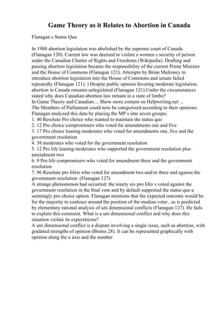 Game Theory as it Relates to Abortion in Canada
Flanagan s Status Quo
In 1988 abortion legislation was abolished by the supreme court of Canada
(Flanagan 120). Current law was deemed to violate a women s security of person
under the Canadian Charter of Rights and Freedoms (Wikipedia). Drafting and
passing abortion legislation became the responsibility of the current Prime Minister
and the House of Commons (Flanagan 121). Attempts by Brian Mulroney to
introduce abortion legislation into the House of Commons and senate failed
repeatedly (Flanagan 121). ) Despite public opinion favoring moderate legislation,
abortion in Canada remains unlegislated (Flanagan 121).Under the circumstances
stated why does Canadian abortion law remain in a state of limbo?
In Game Theory and Canadian ... Show more content on Helpwriting.net ...
The Members of Parliament could now be categorized according to their opinions.
Flanagan analyzed this data by placing the MP s into seven groups:
1. 40 Resolute Pro choice who wanted to maintain the status quo
2. 12 Pro choice compromisers who voted for amendments one and five
3. 17 Pro choice leaning moderates who voted for amendments one, five and the
government resolution
4. 38 moderates who voted for the government resolution
5. 12 Pro life leaning moderates who supported the government resolution plus
amendment two
6. 9 Pro life compromisers who voted for amendment three and the government
resolution
7. 96 Resolute pro lifers who voted for amendment two and/or three and against the
government resolution. (Flanagan 127)
A strange phenomenon had occurred: the ninety six pro lifer s voted against the
government resolution in the final vote and by default supported the status quo a
seemingly pro choice option. Flanagan mentions that the expected outcome would be
for the majority to coalesce around the position of the median voter...as is predicted
by elementary rational analysis of uni dimensional conflicts (Flanagan 127). He fails
to explain this comment. What is a uni dimensional conflict and why does this
situation violate its expectations?
A uni dimensional conflict is a dispute involving a single issue, such as abortion, with
gradated strengths of opinion (Brams 28). It can be represented graphically with
opinion along the x axis and the number
 