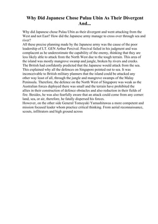 Why Did Japanese Chose Pulau Ubin As Their Divergent
And...
Why did Japanese chose Pulau Ubin as their divergent and went attacking from the
West and not East? How did the Japanese army manage to cross over through sea and
river?
All these precise planning made by the Japanese army was the cause of the poor
leadership of LT. GEN Arthur Percival. Percival failed in his judgment and was
complacent as he underestimate the capability of the enemy, thinking that they are
less likely able to attack from the North West due to the tough terrain. This area of
the island was mostly mangrove swamp and jungle, broken by rivers and creeks.
The British had confidently predicted that the Japanese would attack from the sea.
This explained why all the defences on Singapore pointed out to sea. It was
inconceivable to British military planners that the island could be attacked any
other way least of all, through the jungle and mangrove swamps of the Malay
Peninsula. Therefore, the defence on the North West of Singapore was weak as the
Australian forces deployed there was small and the terrain have prohibited the
allies in their construction of defence obstacles and also reduction in their fields of
fire. Besides, he was also fearfully aware that an attack could come from any corner:
land, sea, or air, therefore, he fatally dispersed his forces.
However, on the other side General Tomoyuki Yamashitawas a more competent and
mission focused leader whom practice critical thinking. From aerial reconnaissance,
scouts, infiltrators and high ground across
 