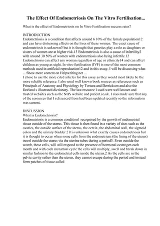 The Effect Of Endometriosis On The Vitro Fertilisation...
What is the effect of Endometriosis on In Vitro Fertilisation success rates?
INTRODUCTION
Endometriosis is a condition that affects around 6 10% of the female population12
and can have distressing effects on the lives of these women. The exact cause of
endometriosis is unknown3 but it is thought that genetics play a role as daughters or
sisters of women are at higher risk.13 Endometriosis is also a cause of infertility2
with around 30 50% of women with endometriosis also being infertile.12
Endometriosis can affect any woman regardless of age or ethnicity14 and can affect
children as young as eight. In vitro fertilisation (IVF) is one of the most common
methods used in artificial reproduction12 and in this essay, I will be discussing what
... Show more content on Helpwriting.net ...
I chose to use the more cited articles for this essay as they would most likely be the
more reliable reference. I also used well known book sources as references such as
Principals of Anatomy and Physiology by Tortura and Derrickson and also the
Dorland s illustrated dictionary. The last resource I used were well known and
trusted websites such as the NHS website and patient.co.uk. I also made sure that any
of the resources that I referenced from had been updated recently so the information
was current.
DISCUSSION
What is Endometriosis?
Endometriosis is a common condition1 recognised by the growth of endometrial
tissue outside of the uterus. This tissue is then found in a variety of sites such as the
ovaries, the outside surface of the uterus, the cervix, the abdominal wall, the sigmoid
colon and the urinary bladder.2 It is unknown what exactly causes endometriosis but
it is thought to occur when some cells from the endometrium (the lining of the uterus)
travel outside the uterus via the uterine tubes during a period3. Even outside the
womb, these cells, will still respond to the presence of hormonal oestrogen each
month and with each menstrual cycle the cells will multiply, swell and break down in
similar fashion to the endometrial cells inside the uterus.2 As the cells are in the
pelvic cavity rather than the uterus, they cannot escape during the period and instead
form patches of tissue called
 