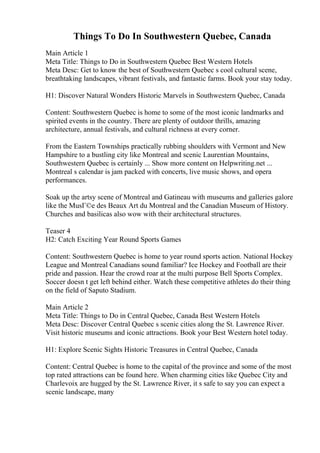 Things To Do In Southwestern Quebec, Canada
Main Article 1
Meta Title: Things to Do in Southwestern Quebec Best Western Hotels
Meta Desc: Get to know the best of Southwestern Quebec s cool cultural scene,
breathtaking landscapes, vibrant festivals, and fantastic farms. Book your stay today.
H1: Discover Natural Wonders Historic Marvels in Southwestern Quebec, Canada
Content: Southwestern Quebec is home to some of the most iconic landmarks and
spirited events in the country. There are plenty of outdoor thrills, amazing
architecture, annual festivals, and cultural richness at every corner.
From the Eastern Townships practically rubbing shoulders with Vermont and New
Hampshire to a bustling city like Montreal and scenic Laurentian Mountains,
Southwestern Quebec is certainly ... Show more content on Helpwriting.net ...
Montreal s calendar is jam packed with concerts, live music shows, and opera
performances.
Soak up the artsy scene of Montreal and Gatineau with museums and galleries galore
like the MusГ©e des Beaux Art du Montreal and the Canadian Museum of History.
Churches and basilicas also wow with their architectural structures.
Teaser 4
H2: Catch Exciting Year Round Sports Games
Content: Southwestern Quebec is home to year round sports action. National Hockey
League and Montreal Canadians sound familiar? Ice Hockey and Football are their
pride and passion. Hear the crowd roar at the multi purpose Bell Sports Complex.
Soccer doesn t get left behind either. Watch these competitive athletes do their thing
on the field of Saputo Stadium.
Main Article 2
Meta Title: Things to Do in Central Quebec, Canada Best Western Hotels
Meta Desc: Discover Central Quebec s scenic cities along the St. Lawrence River.
Visit historic museums and iconic attractions. Book your Best Western hotel today.
H1: Explore Scenic Sights Historic Treasures in Central Quebec, Canada
Content: Central Quebec is home to the capital of the province and some of the most
top rated attractions can be found here. When charming cities like Quebec City and
Charlevoix are hugged by the St. Lawrence River, it s safe to say you can expect a
scenic landscape, many
 