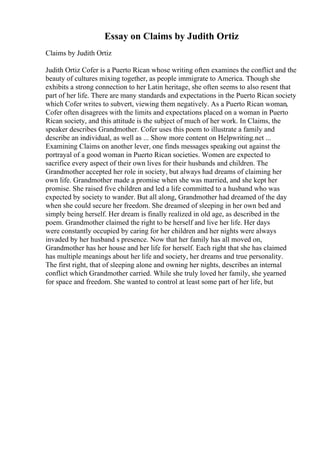 Essay on Claims by Judith Ortiz
Claims by Judith Ortiz
Judith Ortiz Cofer is a Puerto Rican whose writing often examines the conflict and the
beauty of cultures mixing together, as people immigrate to America. Though she
exhibits a strong connection to her Latin heritage, she often seems to also resent that
part of her life. There are many standards and expectations in the Puerto Rican society
which Cofer writes to subvert, viewing them negatively. As a Puerto Rican woman,
Cofer often disagrees with the limits and expectations placed on a woman in Puerto
Rican society, and this attitude is the subject of much of her work. In Claims, the
speaker describes Grandmother. Cofer uses this poem to illustrate a family and
describe an individual, as well as ... Show more content on Helpwriting.net ...
Examining Claims on another lever, one finds messages speaking out against the
portrayal of a good woman in Puerto Rican societies. Women are expected to
sacrifice every aspect of their own lives for their husbands and children. The
Grandmother accepted her role in society, but always had dreams of claiming her
own life. Grandmother made a promise when she was married, and she kept her
promise. She raised five children and led a life committed to a husband who was
expected by society to wander. But all along, Grandmother had dreamed of the day
when she could secure her freedom. She dreamed of sleeping in her own bed and
simply being herself. Her dream is finally realized in old age, as described in the
poem. Grandmother claimed the right to be herself and live her life. Her days
were constantly occupied by caring for her children and her nights were always
invaded by her husband s presence. Now that her family has all moved on,
Grandmother has her house and her life for herself. Each right that she has claimed
has multiple meanings about her life and society, her dreams and true personality.
The first right, that of sleeping alone and owning her nights, describes an internal
conflict which Grandmother carried. While she truly loved her family, she yearned
for space and freedom. She wanted to control at least some part of her life, but
 