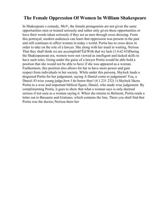 The Female Oppression Of Women In William Shakespeare
In Shakespeare s comedy, MoV, the female protagonists are not given the same
opportunities men or treated seriously and rather only given these opportunities or
have their words taken seriously if they act as men through cross dressing. From
this portrayal, modern audiences can learn that oppression was present in the past
and still continues to affect women in today s world. Portia has to cross dress in
order to take on the role of a lawyer. She along with her maid in waiting, Nerissa
That they shall think we are accomplishГЁd/With that we lack (3.4.62 63)During
the Shakespearean era, women were not viewed as intelligent and lacked skills to
have such roles. Going under the guise of a lawyer Portia would be able hold a
position that she would not be able to have if she was appeared as a woman.
Furthermore, this position also allows for her to have more power and gain
respect from individuals in her society. While under this persona, Shylock lauds a
disguised Portia for her judgement, saying A Daniel come to judgement! Yea, a
Daniel./O wise young judge,how I do honor thee! (4.1.231 232) 1) Shylock likens
Portia to a wise and important biblical figure, Daniel, who made wise judgement. By
complimenting Portia, it goes to show that what a woman says is only deemed
serious if not seen as a woman saying it. When she returns to Belmont, Portia reads a
letter out to Bassanio and Gratiano, which contains the line, There you shall find that
Portia was the doctor,/Nerissa there her
 