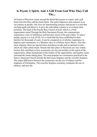 Is Peyote A Spirit, And A Gift From God Who They Call
The...
All forms of Peyotism center around the belief that peyote is a spirit, and a gift
from God who they call the Great Spirit. The spirit empowers and connects us to
our journey as people. Our lives are transforming journeys and peyote is a tool that
can help guide and direct it. It gives the individual a chance to re evaluate their
priorities. The head of the Peyote Way Church of God, which is a NAC
organization stated Through the Holy Sacrament Peyote, the communicant
experiences a loss of selfishness and becomes aware of the god within. To native
people, peyote is a way of life. It is a ritual that has been established in their
families for thousands of years. It can be compared to a Catholics importance to
baptism and communion, or a Muslims once in a lifetime trip to Mecca. Also like
most religions, there are special times and places to take part in spiritual events,
which are often called rituals. Rituals that take place in Peyotism can vary widely.
Factors that contribute to how ceremonies are run can include on the region of the
organization, ethnic background of the leaders of the organization, and legality issues
surround the rituals taking place. The most popular two ceremonies practiced in the
Native American Church include the half moon fireplace and the crossfire fireplace.
The major differences between the ceremonies are the use of tobacco and the
emphasis of Christianity. The crossfire fireplace ceremony condemns the use of
tobacco, and uses the
 