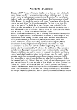 Auschwitz In Germany
The year is 1939. You are in Germany. You have been deemed a most unfortunate
status. Being a Jew. However you do not know of your misfortune quite yet. Your
country is recovering from an economic and social depression. You hear of a new
leader. A leader who will make Germany great again. That leader s name is Adolf
Hitler. To many this sounds like good news. It is not. You and your fellow German
citizens lose your rights. The right to free assembly. The right of free press. The
right of free speech. You decide that to make Germany great again it is fine for
Hitler to revoke your and your fellow Germans rights. One day you decide to go to
your neighbor to discuss social matters. Your neighbor is a financially stable plump
man. You stay for... Show more content on Helpwriting.net ...
Since Auschwitz Birkenau was only one of the many Nazi concentration camps that
was built to imprison Jews, it is clear that tens of millions of Jews were put in these
concentration camps (mostly European Jews). Jewish prisoners in the Auschwitz
facility were crammed [by the hundreds] into tiny horse stables, which were
overrun with vermin. Toilets and washing facilities were inadequate [at these
concentration camps] and prisoners were given very little time to use them.
[These imprisoned Jews] were fed with small rations providing about 1,300
calories a day for prisoners and 1,700 calories a day for laborers. [These] prisoners
and laborers in the camps were subject to arbitrary punishment at the whim of the
SS guards at all times and could be tortured or executed without notice and for any
reason (Auschwitz). In addition to this, Jewish prisoners were also brutally treated
along the way to these concentration camps. In most cases prisoners traveled for
days with nothing to eat or drink and without any toilet facilities and many died on
the journey (Auschwitz). Although these were clearly vile and inhumane acts which
were taken against the Jews, the reception of these policies was mixed. Some nations
(Poland, for example) willingly gave their Jews to the Schutzstaffeln (SS). Other
countries, like Denmark, resisted handing over Danish citizens to be murdered by the
Nazis. France was mixed in its reaction. The Vichy government gladly handed over
any foreign Jews residing in France, but was hesitant to deport Jewish French citizens
 