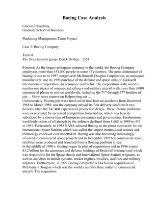 Boeing Case Analysis
Lincoln University
Graduate School of Business
Marketing Management Team Project
Case 3: Boeing Company
Team 8
The five elements group: Derek Dellape : 7551
Synopsis As the largest aerospace company in the world, the Boeing Company
employees more than 153,000 people in some 67 countries. The great dominance of
Boeing is due to its 1997 merger with McDonnell Douglas Corporation, an aerospace
manufacturer, and its 1996 purchase of the defense and space units of Rockwell
International Corporation, an aerospace contractor. The corporation is the world s
number one maker of commercial jetliners and military aircraft with more than 9,000
commercial planes in service worldwide, including the 717 through 777 families of
jets ... Show more content on Helpwriting.net ...
Unfortunately, Boeing jets were involved in four fatal air accidents from December
1988 to March 1989, and the company missed its first delivery deadline in two
decades when the 747 400 experienced production delays. These internal problems
were exacerbated by increased competition from Airbus, which was heavily
subsidized by a consortium of European companies and governments. Furthermore,
worldwide orders of all aircraft by the airliners declined from 1,662 in 1989 to 439
in 1991. Fortunately, in 1993 NASA selected Boeing as the prime contractor for the
International Space Station, which was called the largest international science and
technology endeavor ever undertaken. Boeing was also becoming increasingly
involved in commercial space projects and in December 1995 ten commercial space
satellites were produced and launched from a floating platform at sea.
In the middle of 1990 s, Boeing began its plan of acquisitions and in 1996 it paid
$3.2 billion for the aerospace and defense holdings of Rockwell International which
was responsible for the Space shuttle and International Space Station programs, as
well as activities in launch systems, rocket engines, missiles, satellites and military
airplanes. Furthermore, in 1997 Boeing completed a $14 billion acquisition of
McDonnell Douglas which was the world s number three maker of commercial
aircraft. The acquisition
 