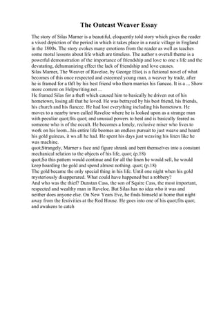 The Outcast Weaver Essay
The story of Silas Marner is a beautiful, eloquently told story which gives the reader
a vived depiction of the period in which it takes place in a rustic village in England
in the 1800s. The story evokes many emotions from the reader as well as teaches
some moral lessons about life which are timeless. The author s overall theme is a
powerful demonstration of the importance of friendship and love to one s life and the
devatating, dehumanizing effect the lack of friendship and love causes.
Silas Marner, The Weaver of Raveloe, by George Eliot, is a fictional novel of what
becomes of this once respected and esteemed young man, a weaver by trade, after
he is framed for a thft by his best friend who them marries his fiancee. It is a ... Show
more content on Helpwriting.net ...
He framed Silas for a theft which caused him to basically be driven out of his
hometown, losing all that he loved. He was betrayed by his best friend, his friends,
his church and his fiancee. He had lost everything including his hometown. He
moves to a nearby town called Raveloe where he is looked upon as a strange man
with peculiar quot;fits quot; and unusual powers to heal and is basically feared as
someone who is of the occult. He becomes a lonely, reclusive miser who lives to
work on his loom...his entire life beomes an endless pursuit to just weave and hoard
his gold guineas, it ws all he had. He spent his days just weaving his linen like he
was machine.
quot;Strangely, Marner s face and figure shrank and bent themselves into a constant
mechanical relation to the objects of his life, quot; (p.18)
quot;So this pattern would continue and for all the linen he would sell, he would
keep hoarding the gold and spend almost nothing. quot; (p.18)
The gold became the only special thing in his life. Until one night when his gold
mysteriously disapperared. What could have happened but a robbery?
And who was the thief? Dunstan Cass, the son of Squire Cass, the most important,
respected and wealthy man in Raveloe. But Silas has no idea who it was and
neither does anyone else. On New Years Eve, he finds himseld at home that night
away from the festivities at the Red House. He goes into one of his quot;fits quot;
and awakens to catch
 