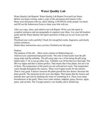 Water Quality Lab
Water Quality Lab Reports: Water Quality Lab Report First and Last Name.
Before you begin writing, make a copy of this document and rename it this
Share your document with me, allow editing, UNCHECK notify people via email,
and fill out the Submission Form to share your link with me.
After you copy, share, and submit your Lab Report: Write your lab report in
complete sentences and use paragraphs to organize your ideas. Use your lab handout
guide and the Water Quality lab report questions to help you as you write your lab
report.
Proofread your work carefully! Check for misspelled words, fragments, and clearly
written sentences.
Delete these instructions once you have finished your lab report.
Purpose
The purpose of this lab ... Show more content on Helpwriting.net ...
Almost every experiment had good results. The only to bad results were the pH
using strips and the turbidity. The pH using trips was a 4 but doing the pH using
tablets had a 7. So it can go either way. Turbidity was 20 but that isn t that high. The
DO was 4ppm and that is almost perfect. That means that it has plants, but not a lot
of them. The temperature of the pond was not cold and not warm. The temperature
varies though throughout the seasons. There were 0 ppm results for the nitrates.
That is very good. It doesn t increase the plant growth but also doesn t decrease the
plant growth. The ammonia levels were also 0ppm. That means that the insects and
animals don t get sick by drinking the water or swimming in it. There were many
bioindicators in the pond. There were water striders, tadpoles, grass, flowers, algae,
gnats, and cat tails. The Voyager pond is very healthy and it should stay
 