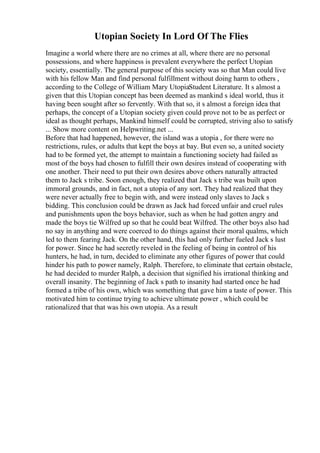 Utopian Society In Lord Of The Flies
Imagine a world where there are no crimes at all, where there are no personal
possessions, and where happiness is prevalent everywhere the perfect Utopian
society, essentially. The general purpose of this society was so that Man could live
with his fellow Man and find personal fulfillment without doing harm to others ,
according to the College of William Mary UtopiaStudent Literature. It s almost a
given that this Utopian concept has been deemed as mankind s ideal world, thus it
having been sought after so fervently. With that so, it s almost a foreign idea that
perhaps, the concept of a Utopian society given could prove not to be as perfect or
ideal as thought perhaps, Mankind himself could be corrupted, striving also to satisfy
... Show more content on Helpwriting.net ...
Before that had happened, however, the island was a utopia , for there were no
restrictions, rules, or adults that kept the boys at bay. But even so, a united society
had to be formed yet, the attempt to maintain a functioning society had failed as
most of the boys had chosen to fulfill their own desires instead of cooperating with
one another. Their need to put their own desires above others naturally attracted
them to Jack s tribe. Soon enough, they realized that Jack s tribe was built upon
immoral grounds, and in fact, not a utopia of any sort. They had realized that they
were never actually free to begin with, and were instead only slaves to Jack s
bidding. This conclusion could be drawn as Jack had forced unfair and cruel rules
and punishments upon the boys behavior, such as when he had gotten angry and
made the boys tie Wilfred up so that he could beat Wilfred. The other boys also had
no say in anything and were coerced to do things against their moral qualms, which
led to them fearing Jack. On the other hand, this had only further fueled Jack s lust
for power. Since he had secretly reveled in the feeling of being in control of his
hunters, he had, in turn, decided to eliminate any other figures of power that could
hinder his path to power namely, Ralph. Therefore, to eliminate that certain obstacle,
he had decided to murder Ralph, a decision that signified his irrational thinking and
overall insanity. The beginning of Jack s path to insanity had started once he had
formed a tribe of his own, which was something that gave him a taste of power. This
motivated him to continue trying to achieve ultimate power , which could be
rationalized that that was his own utopia. As a result
 