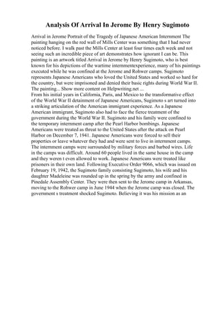 Analysis Of Arrival In Jerome By Henry Sugimoto
Arrival in Jerome Portrait of the Tragedy of Japanese American Internment The
painting hanging on the red wall of Mills Center was something that I had never
noticed before. I walk past the Mills Center at least four times each week and not
seeing such an incredible piece of art demonstrates how ignorant I can be. This
painting is an artwork titled Arrival in Jerome by Henry Sugimoto, who is best
known for his depictions of the wartime internmentexperience, many of his paintings
executed while he was confined at the Jerome and Rohwer camps. Sugimoto
represents Japanese Americans who loved the United States and worked so hard for
the country, but were imprisoned and denied their basic rights during World War II.
The painting... Show more content on Helpwriting.net ...
From his initial years in California, Paris, and Mexico to the transformative effect
of the World War II detainment of Japanese Americans, Sugimoto s art turned into
a striking articulation of the American immigrant experience. As a Japanese
American immigrant, Sugimoto also had to face the fierce treatment of the
government during the World War II. Sugimoto and his family were confined to
the temporary internment camp after the Pearl Harbor bombings. Japanese
Americans were treated as threat to the United States after the attack on Pearl
Harbor on December 7, 1941. Japanese Americans were forced to sell their
properties or leave whatever they had and were sent to live in internment camps.
The internment camps were surrounded by military forces and barbed wires. Life
in the camps was difficult. Around 60 people lived in the same house in the camp
and they weren t even allowed to work. Japanese Americans were treated like
prisoners in their own land. Following Executive Order 9066, which was issued on
February 19, 1942, the Sugimoto family consisting Sugimoto, his wife and his
daughter Madeleine was rounded up in the spring by the army and confined in
Pinedale Assembly Center. They were then sent to the Jerome camp in Arkansas,
moving to the Rohwer camp in June 1944 when the Jerome camp was closed. The
government s treatment shocked Sugimoto. Believing it was his mission as an
 