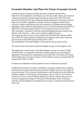 Economic Situation And Plans For Future Economic Growth
Current economic situation and plans for future economic growth (Tleu)
High level of oil dependency Azerbaijan is an oil rich country whose gross national
income per capita has increased approximately ten times since 2001. Economic
growth has been driven by the exploration and development of oil and gas reserves,
high levels of public expenditure, and state reforms to support a market based
economy. Despite significant growth, the economy of Azerbaijanremains largely
dependent on the extraction and production of oil, which amounted to about 40% of
GDP, 95% of national exports and 64 % of total fiscal revenues in 2013 2014.
The Azerbaijan s economy is currently facing challenging pressures related to the
decline in the oil prices ... Show more content on Helpwriting.net ...
The increasing share of the oil sector lasted until 2010 when the oil boom ended.
Up to 2009, the country had been infected by oil euphoria, and within 5 years the
non oil share in total GDP decreased from 70% to 45%.
Oil contributions to the State Budget are illustrated in the pie charts below:
The share of non oil revenues in the State Budget are given in the graph as well:
The graph shows that the share of the State Budget s income as a share of GDP
around 34.20%, in comparison with other countries practices, this percentage is
appropriate. But taking into consideration the income from oil revenues, the reality
of the budget does not seem so positive. Non oil public revenues are predicted to be
around only 10.66% of GDP.
Economy diversification and development of non oil industries are crucial
In light of decreasing oil revenues, Azerbaijan s economy strongly feels a need for
diversification to prevent possible future economic default, since the era of high oil
prices has passed. This economic diversification could be achieved as the following
conditions apply: В· Decreasing of infrastructure costs in order to save financial
resources to invest in non oil related industries; В· Review and develop a new oil
revenue management strategy; В· Boosting of liberalization of the Azerbaijani
economy and development of competition in all sectors. Currently the government s
direct and
 