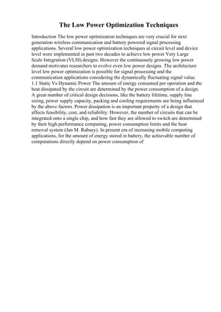 The Low Power Optimization Techniques
Introduction The low power optimization techniques are very crucial for next
generation wireless communication and battery powered signal processing
applications. Several low power optimization techniques at circuit level and device
level were implemented in past two decades to achieve low power Very Large
Scale Integration (VLSI) designs. However the continuously growing low power
demand motivates researchers to evolve even low power designs. The architecture
level low power optimization is possible for signal processing and the
communication applications considering the dynamically fluctuating signal value.
1.1 Static Vs Dynamic Power The amount of energy consumed per operation and the
heat dissipated by the circuit are determined by the power consumption of a design.
A great number of critical design decisions, like the battery lifetime, supply line
sizing, power supply capacity, packing and cooling requirements are being influenced
by the above factors. Power dissipation is an important property of a design that
affects feasibility, cost, and reliability. However, the number of circuits that can be
integrated onto a single chip, and how fast they are allowed to switch are determined
by their high performance computing, power consumption limits and the heat
removal system (Jan M. Rabaey). In present era of increasing mobile computing
applications, for the amount of energy stored in battery, the achievable number of
computations directly depend on power consumption of
 
