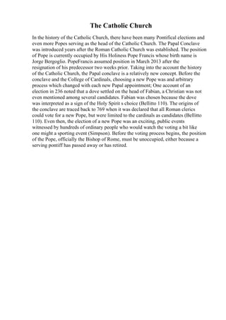 The Catholic Church
In the history of the Catholic Church, there have been many Pontifical elections and
even more Popes serving as the head of the Catholic Church. The Papal Conclave
was introduced years after the Roman Catholic Church was established. The position
of Pope is currently occupied by His Holiness Pope Francis whose birth name is
Jorge Bergoglio. PopeFrancis assumed position in March 2013 after the
resignation of his predecessor two weeks prior. Taking into the account the history
of the Catholic Church, the Papal conclave is a relatively new concept. Before the
conclave and the College of Cardinals, choosing a new Pope was and arbitrary
process which changed with each new Papal appointment; One account of an
election in 236 noted that a dove settled on the head of Fabian, a Christian was not
even mentioned among several candidates. Fabian was chosen because the dove
was interpreted as a sign of the Holy Spirit s choice (Bellitto 110). The origins of
the conclave are traced back to 769 when it was declared that all Roman clerics
could vote for a new Pope, but were limited to the cardinals as candidates (Bellitto
110). Even then, the election of a new Pope was an exciting, public events
witnessed by hundreds of ordinary people who would watch the voting a bit like
one might a sporting event (Simpson). Before the voting process begins, the position
of the Pope, officially the Bishop of Rome, must be unoccupied, either because a
serving pontiff has passed away or has retired.
 