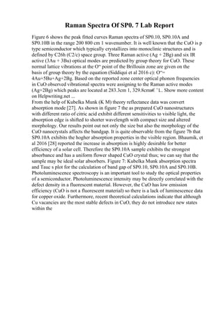 Raman Spectra Of SP0. 7 Lab Report
Figure 6 shows the peak fitted curves Raman spectra of SP0.10, SP0.10A and
SP0.10B in the range 200 800 cm 1 wavenumber. It is well known that the CuO is p
type semiconductor which typically crystallizes into monoclinic structures and is
defined by C26h (C2/c) space group. Three Raman active (Ag + 2Bg) and six IR
active (3Au + 3Bu) optical modes are predicted by group theory for CuO. These
normal lattice vibrations at the О“ point of the Brillouin zone are given on the
basis of group theory by the equation (Siddiqui et al 2016 c): О“=
4Au+5Bu+Ag+2Bg. Based on the reported zone center optical phonon frequencies
in CuO observed vibrational spectra were assigning to the Raman active modes
(Ag+2Bg) which peaks are located at 283.3cm 1, 329.8cmв€’1
... Show more content
on Helpwriting.net ...
From the help of Kubelka Munk (K M) theory reflectance data was convert
absorption mode [27]. As shown in figure 7 the as prepared CuO nanostructures
with different ratio of citric acid exhibit different sensitivities to visible light, the
absorption edge is shifted to shorter wavelength with compact size and altered
morphology. Our results point out not only the size but also the morphology of the
CuO nanocrystals affects the bandgap. It is quite observable from the figure 7b that
SP0.10A exhibits the hogher absorption properties in the visible region. Bhaumik, et
al 2016 [28] reported the increase in absorption is highly desirable for better
efficiency of a solar cell. Therefore the SP0.10A sample exhibits the strongest
absorbance and has a uniform flower shaped CuO crystal thus; we can say that the
sample may be ideal solar absorbers. Figure 7: Kubelka Munk absorption spectra
and Tauc s plot for the calculation of band gap of SP0.10, SP0.10A and SP0.10B.
Photoluminescence spectroscopy is an important tool to study the optical properties
of a semiconductor. Photoluminescence intensity may be directly correlated with the
defect density in a fluorescent material. However, the CuO has low emission
efficiency (CuO is not a fluorescent material) so there is a lack of luminescence data
for copper oxide. Furthermore, recent theoretical calculations indicate that although
Cu vacancies are the most stable defects in CuO, they do not introduce new states
within the
 