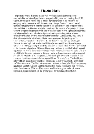 Fda And Merck
The primary ethical dilemma in this case revolves around corporate social
responsibility and ethical practices versus profitability and maximizing shareholder
wealth. In this case, Merck had to decide between profits at the center of the
company s shareholders wealth, the company s image from a corporate social
responsibilityperspective, and the welfare of the community. The company had a
responsibility to safely serve the public and meet the interest of all parties involved
without compromising the interests of key stakeholders. Merck s practices regarding
the Vioxx debacle were clearly designed towards generating profits, with no
consideration given towards protecting the consumer. Consequently, they stand in
clear violation of the principles... Show more content on Helpwriting.net ...
They could have continued to market the product, but with revised labeling to
identify it was a high risk product. Additionally, they could have issued a press
release to alert the general public of the situation and advise that Merck is committed
to the safety of all patients. This would not only continue to establish Merck s good
reputation but would build trust with the doctors, patients, and stakeholders. While it
would likely decrease revenues in the short term, both the company and the general
public would benefit in the long term. Appropriate patients could continue Vioxx
treatment, receiving pain relief with potentially no GI side effects. The health and
safety of high risk patients would not be violated as they would not be appropriate
for Vioxx treatment. The Merck team would continue to have jobs, Merck s company
reputation would be valued, and the stakeholders would continue to earn revenues,
rather than lawsuits. This would represent a utilitarian approach since it would
provide an ethical solution for the greater good for the greatest number of
 