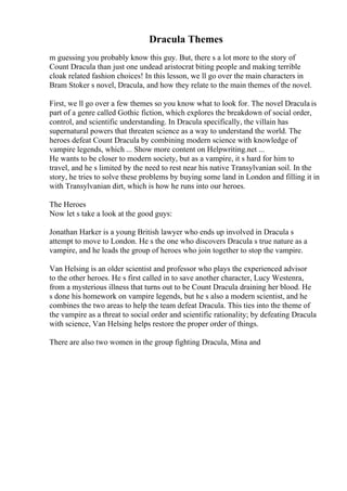 Dracula Themes
m guessing you probably know this guy. But, there s a lot more to the story of
Count Dracula than just one undead aristocrat biting people and making terrible
cloak related fashion choices! In this lesson, we ll go over the main characters in
Bram Stoker s novel, Dracula, and how they relate to the main themes of the novel.
First, we ll go over a few themes so you know what to look for. The novel Dracula is
part of a genre called Gothic fiction, which explores the breakdown of social order,
control, and scientific understanding. In Dracula specifically, the villain has
supernatural powers that threaten science as a way to understand the world. The
heroes defeat Count Dracula by combining modern science with knowledge of
vampire legends, which ... Show more content on Helpwriting.net ...
He wants to be closer to modern society, but as a vampire, it s hard for him to
travel, and he s limited by the need to rest near his native Transylvanian soil. In the
story, he tries to solve these problems by buying some land in London and filling it in
with Transylvanian dirt, which is how he runs into our heroes.
The Heroes
Now let s take a look at the good guys:
Jonathan Harker is a young British lawyer who ends up involved in Dracula s
attempt to move to London. He s the one who discovers Dracula s true nature as a
vampire, and he leads the group of heroes who join together to stop the vampire.
Van Helsing is an older scientist and professor who plays the experienced advisor
to the other heroes. He s first called in to save another character, Lucy Westenra,
from a mysterious illness that turns out to be Count Dracula draining her blood. He
s done his homework on vampire legends, but he s also a modern scientist, and he
combines the two areas to help the team defeat Dracula. This ties into the theme of
the vampire as a threat to social order and scientific rationality; by defeating Dracula
with science, Van Helsing helps restore the proper order of things.
There are also two women in the group fighting Dracula, Mina and
 