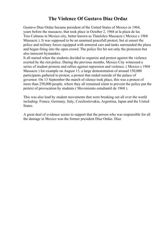 The Violence Of Gustavo Diaz Ordaz
Gustavo Diaz Ordaz became president of the United States of Mexico in 1964,
years before the massacre, that took place in October 2, 1968 at la plaza de las
Tres Culturas in Mexico city, better known as Tlatelolco Massacre ( Mexico s 1968
Massacre ). It was supposed to be an unarmed peacefull protest, but at sunset the
police and military forces equipped with armored cars and tanks surrounded the plaza
and began firing into the open crowd. The police fire hit not only the protestors but
also innocent bystanders.
It all started when the students decided to organize and protest against the violence
exerted by the riot police. During the previous months, Mexico City witnessed a
series of student protests and rallies against repression and violence. ( Mexico s 1968
Massacre ) for example on August 13, a large demonstration of around 150,000
participants gathered to protest, a protest that ended outside of the palace of
governor. On 13 September the march of silence took place, this was a protest of
more than 250,000 people, where they all remained silent to prevent the police put the
pretext of provocation by students ( Movimiento estudiantil de 1968 ).
This was also lead by student movements that were breaking out all over the world
including: France, Germany, Italy, Czechoslovakia, Argentina, Japan and the United
States.
A great deal of evidence seems to support that the person who was responsible for all
the damage in Mexico was the former president Diaz Ordaz. Diaz
 