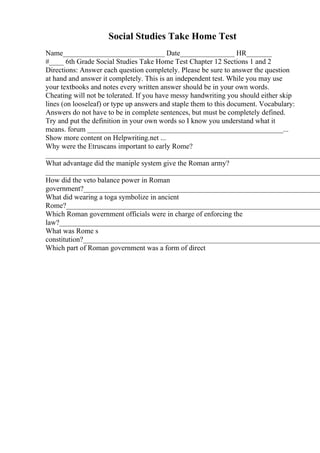Social Studies Take Home Test
Name____________________________ Date_______________ HR_______
#____ 6th Grade Social Studies Take Home Test Chapter 12 Sections 1 and 2
Directions: Answer each question completely. Please be sure to answer the question
at hand and answer it completely. This is an independent test. While you may use
your textbooks and notes every written answer should be in your own words.
Cheating will not be tolerated. If you have messy handwriting you should either skip
lines (on looseleaf) or type up answers and staple them to this document. Vocabulary:
Answers do not have to be in complete sentences, but must be completely defined.
Try and put the definition in your own words so I know you understand what it
means. forum ______________________________________________________...
Show more content on Helpwriting.net ...
Why were the Etruscans important to early Rome?
____________________________________________________________________________
What advantage did the maniple system give the Roman army?
____________________________________________________________________________
How did the veto balance power in Roman
government?__________________________________________________________________
What did wearing a toga symbolize in ancient
Rome?______________________________________________________________________
Which Roman government officials were in charge of enforcing the
law?________________________________________________________________________
What was Rome s
constitution?__________________________________________________________________
Which part of Roman government was a form of direct
 